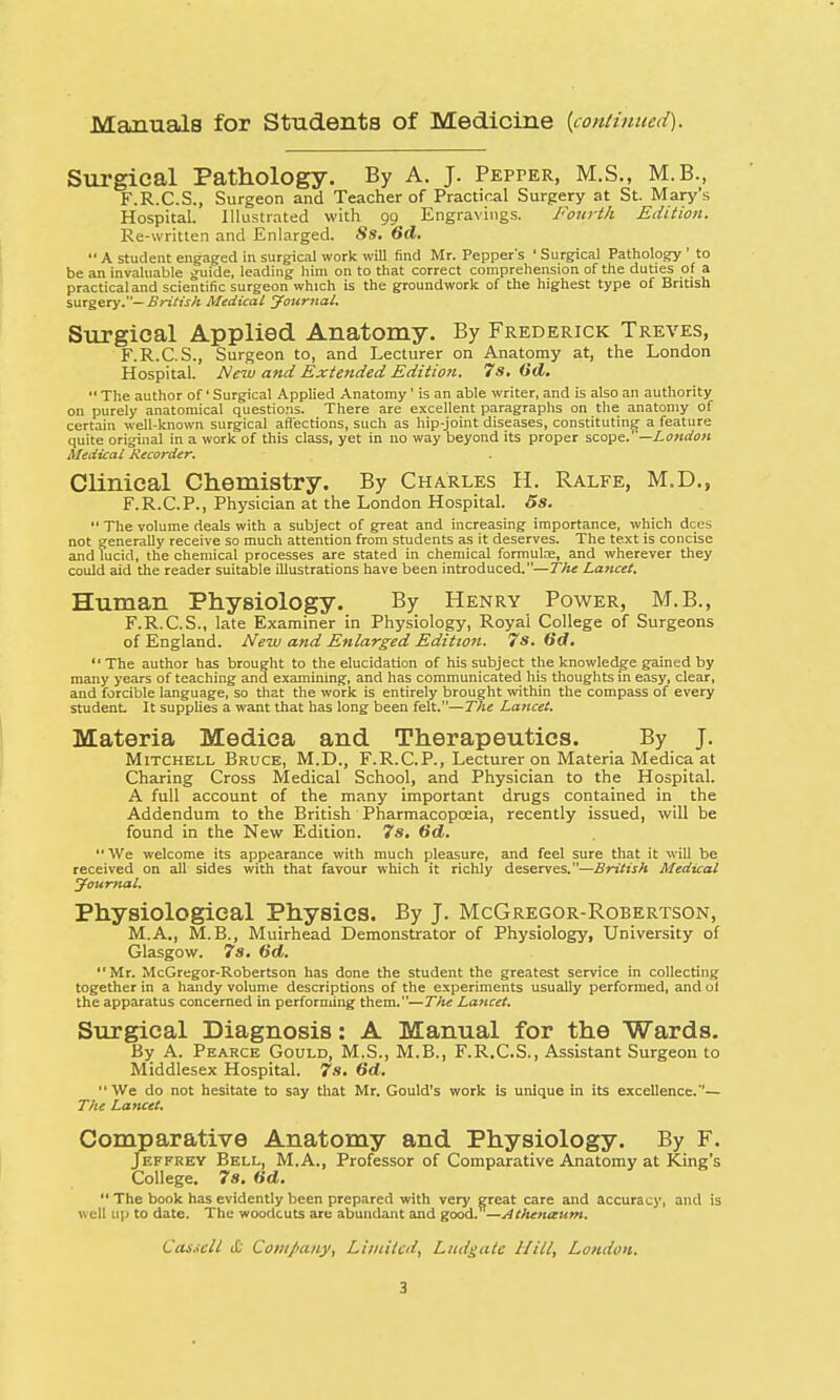 Manuals for Students of Medicine {continued). Surgical Pathology. By A. J. Pepper, M.S., M.B., F.R.C.S., Surgeon and Teacher of Practical Surgery at St. Mary's Hospital. Illustrated with 99 Engravings. Fourth Edition. Re-written and Enlarged. 8s. 6d.  A student engaged in surgical work will find Mr. Pepper's ' Surgical Pathology ' to be an invaluable guide, leading him on to that correct comprehension of the duties of a practical and scientific surgeon which is the groundwork of the highest type of British surgery.— British Medical Journal. Surgical Applied Anatomy. By Frederick Treves, F.R.C.S., Surgeon to, and Lecturer on Anatomy at, the London Hospital. New and Extended Edition. 7s. Od.  The author of' Surgical Applied Anatomy' is an able writer, and is also an authority on purely anatomical questions. There are excellent paragraphs on the anatomy of certain well-known surgical affections, such as hip-joint diseases, constituting a feature quite original in a work of this class, yet in no way beyond its proper scope.—London Medical Recorder. Clinical Chemistry. By Charles H. Ralfe, M.D., F.R.C.P., Physician at the London Hospital. 5s.  The volume deals with a subject of great and increasing importance, which dees not generally receive so much attention from students as it deserves. The text is concise and lucid, the chemical processes are stated in chemical formulae, and wherever they could aid the reader suitable illustrations have been introduced.—The Lancet. Human Physiology. By Henry Power, M.B., F.R.C.S., late Examiner in Physiology, Royal College of Surgeons of England. New and Enlarged Edition. 7s. 6d.  The author has brought to the elucidation of his subject the knowledge gained by many years of teaching and examining, and has communicated his thoughts in easy, clear, and forcible language, so that the work is entirely brought within the compass of every student. It supplies a want that has long been felt.—The Lancet. Materia Medica and Therapeutics. By J. Mitchell Bruce, M.D., F.R.CP., Lecturer on Materia Medica at Charing Cross Medical School, and Physician to the Hospital. A full account of the many important drugs contained in the Addendum to the British Pharmacopoeia, recently issued, will be found in the New Edition. 7s. 6d.  We welcome its appearance with much pleasure, and feel sure that it will be received on all sides with that favour which it richly deserves.—British Medical Journal. Physiological Physics. By J. McGregor-Robertson, M.A., M.B., Muirhead Demonstrator of Physiology, University of Glasgow. 7s. 6d.  Mr. McGregor-Robertson has done the student the greatest service in collecting together in a handy volume descriptions of the experiments usually performed, and oi the apparatus concerned in performing them.—The Lancet. Surgical Diagnosis: A Manual for the Wards. By A. Pearce Gould, M.S., M.B., F.R.C.S., Assistant Surgeon to Middlesex Hospital. 7s. 6d. We do not hesitate to say that Mr. Gould's work is unique in its excellence.— The Lancet. Comparative Anatomy and Physiology. By F. Jeffrey Bell, M.A., Professor of Comparative Anatomy at King's College. 7s. (id.  The book has evidently been prepared with very great care and accuracy, and is well up to date. The woodcuts are abundant and good. — Atlunaum.