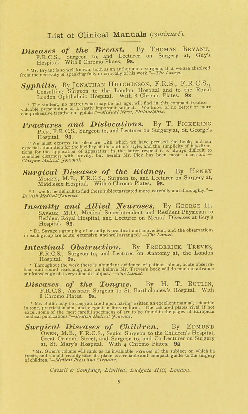 List of Clinical Manuals {continued). Diseases of the Breast. By Thomas Bryant, F.R.C.S., Surgeon to, and Lecturer on Surgery at, Guys Hospital. With 8 Chromo Plates. 9s.  Mr Bryant is so well known, both as an author and a surgeon, that we are absolved from the necessity of speaking fully or critically of his work.—The Lancet. Syphilis. By Jonathan Hutchinson, F.R.S., F.R.C.S., Consulting Surgeon to the London Hospital and to the Royal London Ophthalmic Hospital. With 8 Chromo Plates. 9s. ' The student, no matter what may be his age, will find in this compact treatise valuable presentation of a vastly important subject. We know of no better or more comprehensive treatise on syphilis.—Medical News, Philadelphia. Fractures and Dislocations. By T. Pickering Pick, F.R.C.S., Surgeon to, and Lecturer on Surgery at, St. George's Hospital. 9S. We must express the pleasure with which we have perused the book, and our especial admiration for the lucidity of the author's style, and the simplicity of his- direc- tions for the application of apparatus; in the latter respect it is always difficult to combine clearness with brevity, but herein Mr. Pick has been most successful. — Glasgow Medical Journal. Surgical Diseases of the Kidney. By Henry Morris, M.B., F.R.C.S., Surgeon to, and Lecturer on Surgery at, Middlesex Hospital. With 6 Chromo Plates. 9s. It would be difficult to find these subjects treated more carefully and thoroughly.— British Medical Journal. Insanity and Allied Neuroses. By George H. Savage, M.D., Medical Superintendent and Resident Physician to Bethlem Royal Hospital, and Lecturer on Mental Diseases at Guy's Hospital. 9a.  Dr. Savage's grouping of insanity is practical and convenient, and the observations in each group are acute, extensive, and well arranged.—The Lancet. Intestinal Obstruction. By Frederick Treves, F.R.C.S., Surgeon to, and Lecturer on Anatomy at, the London Hospital. 9s.  Throughout the work there Is abundant evidence of patient labour, acute observa- tion, and sound reasoning, and we believe Mr. Treves's book will do much to advance our knowledge of a very difficult subject.—The Lancet. Diseases, of the Tongue. By H. T. Butlin, F.R.C.S., Assistant Surgeon to St. Bartholomew's Hospital. With 8 Chromo Plates. 9s.  Mr. Butlin may be congratulated upon having written an excellent manual, scientific in tone, practical in aim, and elegant in literary form. The coloured plates rival, if not excel, some of the most careful specimens of art to be found in the pages of European medical publications.—British Medical Journal. Surgical Diseases of Children. By Edmund Owen, M.B., F.R.C.S., Senior Surgeon to the Children's Hospital, Great Ormond Street, and Surgeon to, and Co-Lecturer on Surgery at, St. Mary's Hospital. With 4 Chromo Plates. 93.  Mr. Owen's volume will rank as an invaluable r/sum/ of the subject on which he treats, and should readily take its place as a reliable and compact guide to the surgery of children.—Medical Press a*ui Circular. Cassell & Company, Limited, Liuigatc Hill, London.