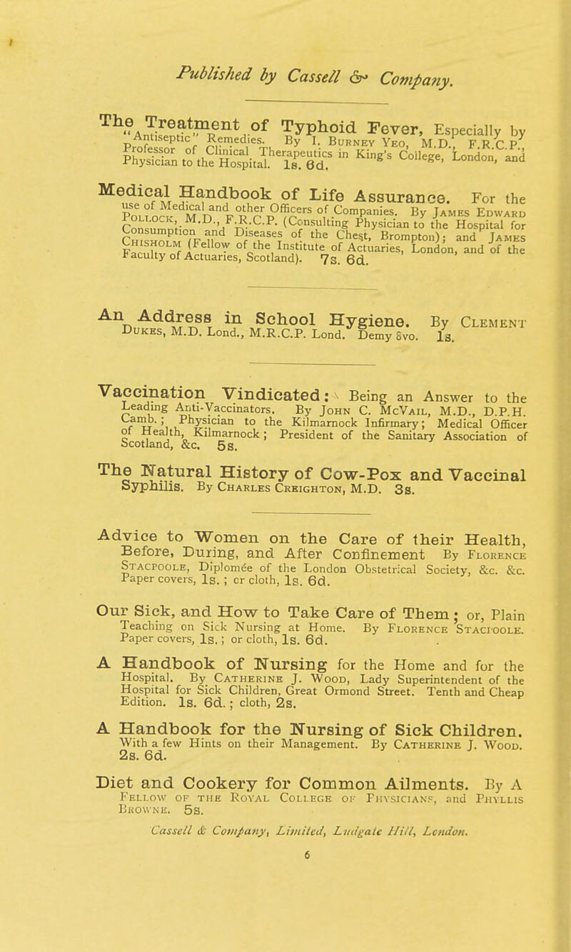 Th-Ar]ifenrt>?11fnt,0f typhoid Fever, Especially by Antiseptic Remedies By I. Burney Yeo, M.D. FRCP X^L^^^tZ ta ™* <W> Londonfa^d MedicAl handbook of Life Assurance. For the Po^o« M D FRhrp0f?rerS °,f.Com^¥: By James Edward flw 'j n ,C-R (Consulting Physician to the Hospital for Ch ZPM ln,nd D'fSTl °{- the Ches*' Brompton); and James FacuHvnf i ,™ ofcthe,In^'tUte of Actuaries, London, and of the * acuity of Actuaries, Scotland). 7s. 6d. An Address in School Hygiene. By Clement Dukes, M.D. Lond., M.R.C.P. Lond. Demy Svo. Is. Vaccination Vindicated: Being an Answer to the Leading Anti-Vaccinators. By John C. McVail, M.D., D.P H Camb. ; Physician to the Kilmarnock Infirmary; Medical Officer ot health, Kilmarnock; President of the Sanitary Association of Scotland, &c. 5 s. The Natural History of Cow-Pox and Vaccinal Syphilis. By Charles Creighton, M.D. 3s. Advice to Women on the Care of their Health, Before, During, and After Confinement By Florence Stacpoole, Diplomee of the London Obstetrical Society, &c. &c. Paper covers, Is. ; cr cloth, Is. 6d. Our Sick, and How to Take Care of Them; or, Plain Teaching on Sick Nursing at Home. By Florence Stacioole. Paper covers, Is.; or cloth, Is. 6d. A Handbook of Nursing for the Home and for the Hospital. By Catherine J. Wood, Lady Superintendent of the Hospital for Sick Children, Great Ormond Street. Tenth and Cheap Edition. Is. 6d. ; cloth, 2s. A Handbook for the Nursing of Sick Children. With a few Hints on their Management. By Catherine I. Wood. 2s. 6d. Diet and Cookery for Common Ailments. By A Fellow op the Royal College of Physicians, and Phyllis Browne. 5s.
