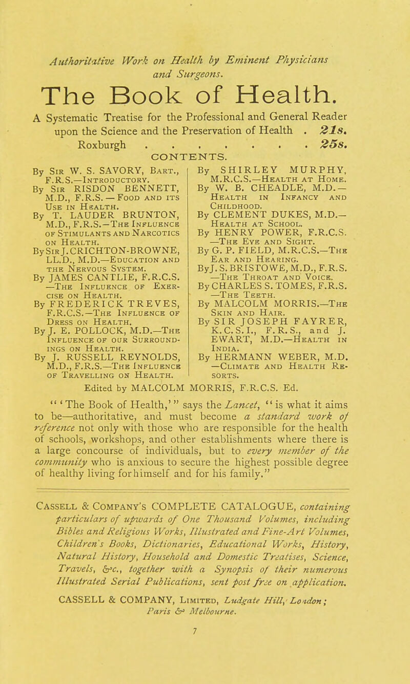 Authoritative Work on Health by Eminent Physicians and Surgeons. The Book of Health. A Systematic Treatise for the Professional and General Reader upon the Science and the Preservation of Health . 21s. Roxburgh . . . . . . 25s. CONTENTS. By Sir W. S. SAVORY, Bart., F.R.S.—Introductory. By Sir RISDON BENNETT, M.D., F.R.S.— Food and its Use in Health. By T. LAUDER BRUNTON, M.D., F.R.S.—The Influence of Stimulants and Narcotics on Health. BySiRj.CRICHTON-BROWNE, LL.D., M.D.—Education and the Nervous System. By JAMES CANTLIE, F.R.C.S. —The Influence of Exer- cise on Health. By FREDERICK TREVES, F.R.C.S.—The Influence of Dress on Health. By J. E. POLLOCK, M.D.—The Influence of our Surround- ings on Health. By J. RUSSELL REYNOLDS, M.D., F.R.S.—The Influence of Travelling on Health. By SHIRLEY MURPHY, M.R.C.S.—Health at Home. By W. B. CHEADLE, M.D.— Health in Infancy and Childhood. By CLEMENT DUKES, M.D.— Health at School. By HENRY POWER, F.R.C.S. —The Eye and Sight. By G. P. FIELD, M.R.C.S.—The Ear and Hearing. ByJ. S. BRISTOWE, M.D., F.R.S. —The Throat and Voice. By CHARLES S. TOMES, F.R.S. —The Teeth. By MALCOLM MORRIS.—The Skin and Hair. By SIR JOSEPH FAYRER, K.C.S.I., F.R.S., and J. EWART, M.D.—Health in India. By HERMANN WEBER, M.D. —Climate and Health Re- sorts. Edited by MALCOLM MORRIS, F.R.C.S. Ed.  ' The Book of Health,'  says the Lancet,  is what it aims to be—authoritative, and must become a standard work oj reference not only with those who are responsible for the health of schools, workshops, and other establishments where there is a large concourse of individuals, but to every member of the community who is anxious to secure the highest possible degree of healthy living for himself and for his family. Cassell & Company's COMPLETE CATALOGUE, containing particulars of upwards of One Thousand Volumes, including Bibles and Religious Works, Illustrated and Fine-Art Volumes, Children's Books, Dictionaries, Educational Works, History, Natural History, Household and Domestic Treatises, Science, Travels, &c, together with a Synopsis of their numerous Illustrated Serial Publications, sent post free on application. CASSELL & COMPANY, Limited, Ludgate Hill, London; Paris & Melbourne.