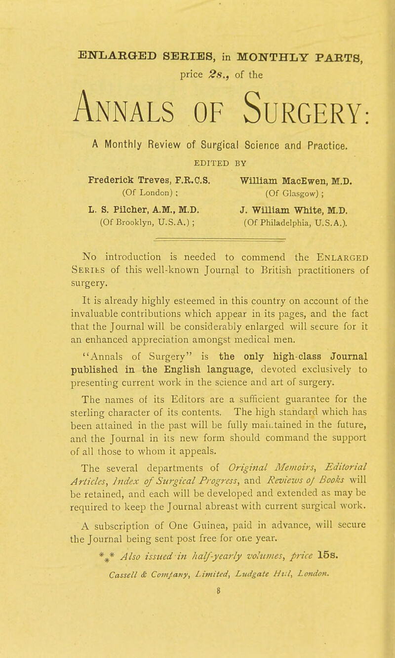 ENLARGED SERIES, in MONTHLY PARTS, price 2s., of the Annals of Surgery: A Monthly Review of Surgical Science and Practice. EDITED BY Frederick Treves, F.R.G.S. William MacEwen, M.D. (Of London) ; (Of Glasgow) ; L. S. Pilcher, A.M., M.D. J. William White, M.D. (Of Brooklyn, U.S.A.) ; (Of Philadelphia, U.S.A.). No introduction is needed to commend the Enlarged Seriks of this well-known Journal to British practitioners of surgery. It is already highly esteemed in this country on account of the invaluable contributions which appear in its pages, and the fact that the Journal will be considerably enlarged will secure for it an enhanced appreciation amongst medical men. Annals of Surgery is the only high-class Journal published in the English language, devoted exclusively to presenting current work in the science and art of surgery. The names of its Editors are a sufficient guarantee for the sterling character of its contents. The high standard which has been attained in the past will be fully maii.tained in the future, and the Journal in its new form should command the support of all those to whom it appeals. The several departments of Original Memoirs, Editorial Articles, Index of Surgical Progress, and Reviews of Books will be retained, and each will be developed and extended as may be required to keep the Journal abreast with current surgical work. A subscription of One Guinea, paid in advance, will secure the Journal being sent post free for one year. %* Also issued in half-yearly volumes, price 15s. Cassell & Com/any, Limited, Ludgate Hitl, London.