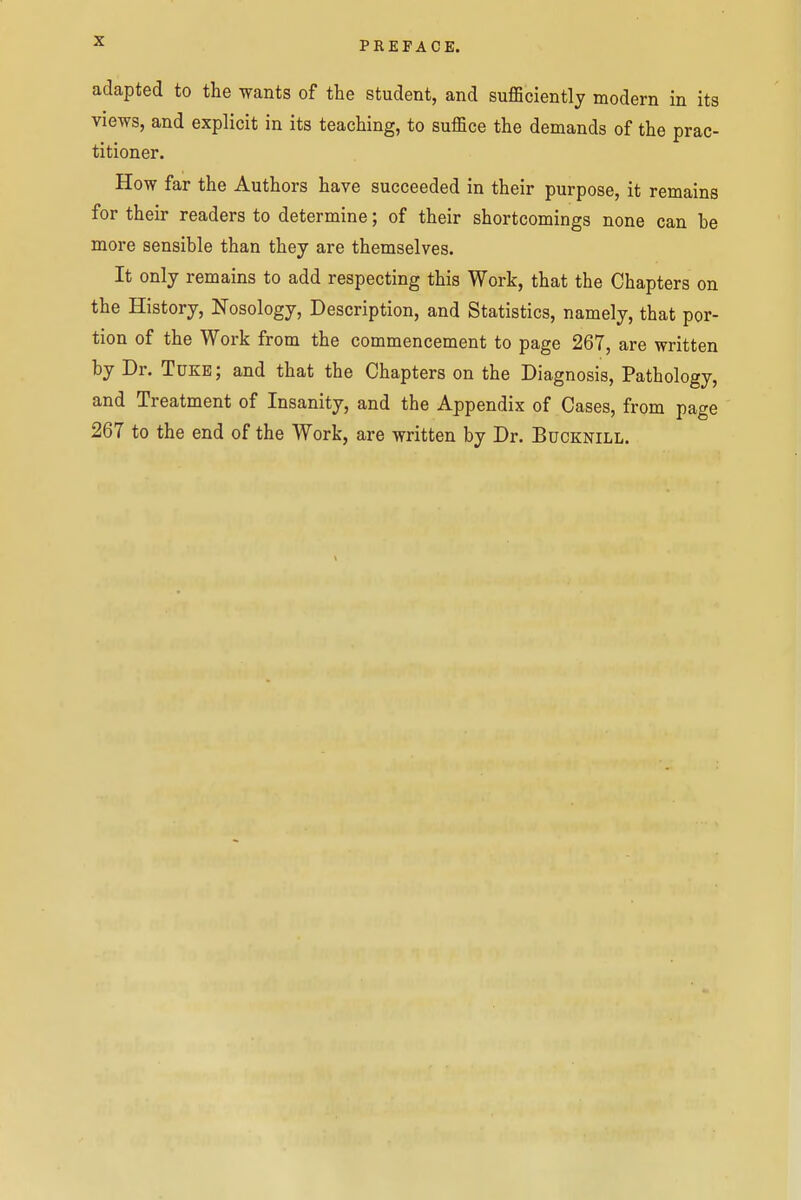 adapted to the wants of the student, and sufficiently modern in its views, and explicit in its teaching, to suffice the demands of the prac- titioner. How far the Authors have succeeded in their purpose, it remains for their readers to determine; of their shortcomings none can be more sensible than they are themselves. It only remains to add respecting this Work, that the Chapters on the History, Nosology, Description, and Statistics, namely, that por- tion of the Work from the commencement to page 267, are written by Dr. Tukb ; and that the Chapters on the Diagnosis, Pathology, and Treatment of Insanity, and the Appendix of Cases, from page 267 to the end of the Work, are written by Dr. Bdcknill.