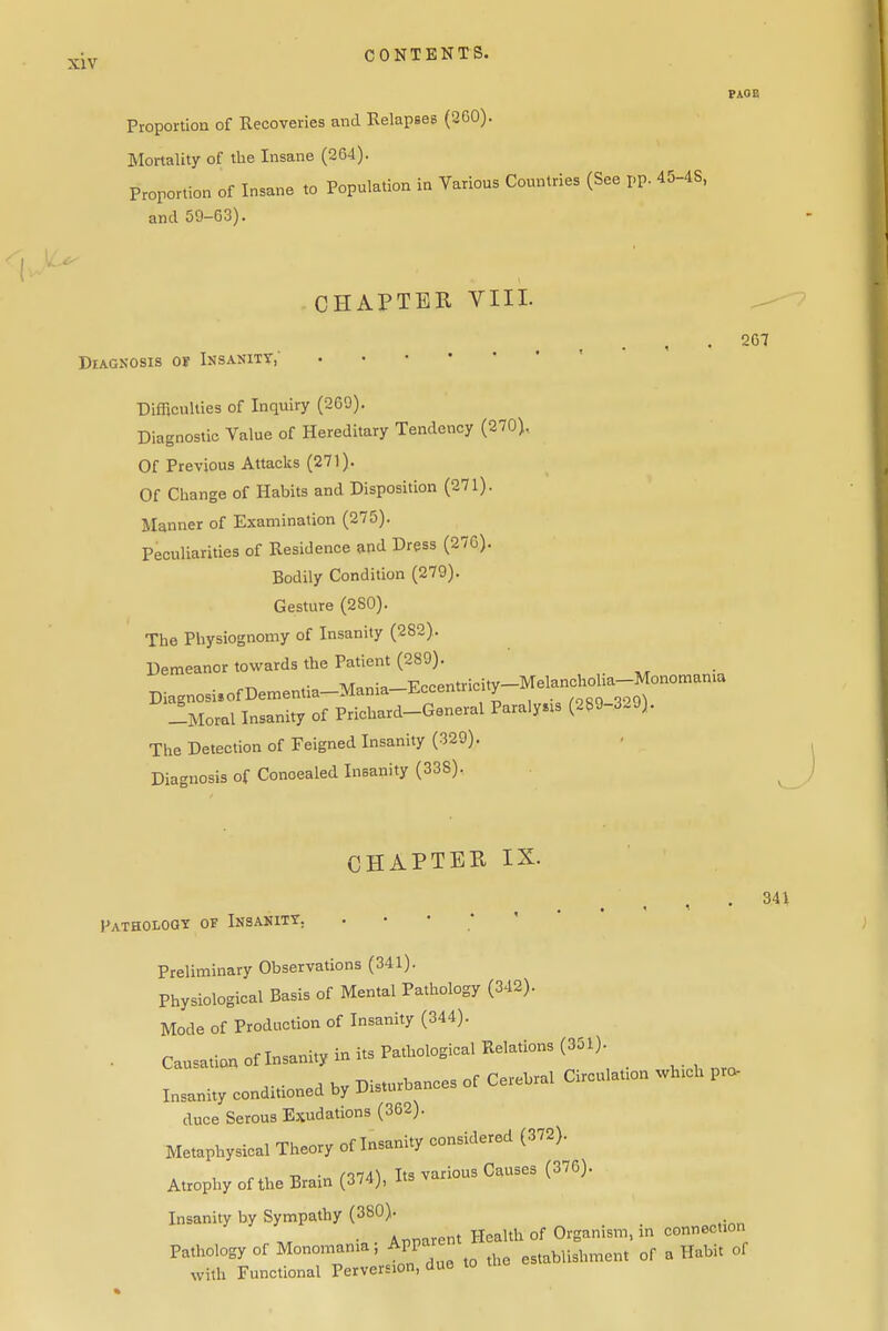 PAGE Proportiou of Recoveries and Relapees (360). Mortality of the Insane (264). Proportion of Insane to Population in Various Countries (See pp. 45-4S, and 50-63). Diagnosis of Insanity,' CHAPTER VIII. ^ . 267 Difficulties of Inquiry (269). Diagnostic Value of Hereditary Tendency (270), Of Previous Attacks (271). Of Change of Habits and Disposition (271). Manner of Examination (275). Peculiarities of Residence and Dress (276). Bodily Condition (279). Gesture (2SO). The Physiognomy of Insanity (282). Demeanor towards the Patient (289). Diagnosi,ofDementia-Mania-EccentricitpMelanchoha-Mo^ -Moral Insanity of Prichard-General Paralysis (289-329). The Detection of Feigned Insanity (329). Diagnosis of Conoealed Insanity (338), CHAPTER IX. Patholggt of Insanity, . • • Preliminary Observations (341). Physiological Basis of Mental Pathology (342). Mode of Production of Insanity (344). . Causaticm of Insanity in its Pathological Relations (351) Insanity conditioned by Disturbances of Cerebral Circulatton whtch pro- duce Serous Exudations (362). Metaphysical Theory of Insanity considered (372). Atrophy of the Brain (374), Its various Causes (376). Insanity by Sympathy (380). . Annarent Health of Organism, m connection Pathology of Monomania, Appar ^^^^^y,,^,,,,^,,, of a Habit of with Functional Perversion, due to