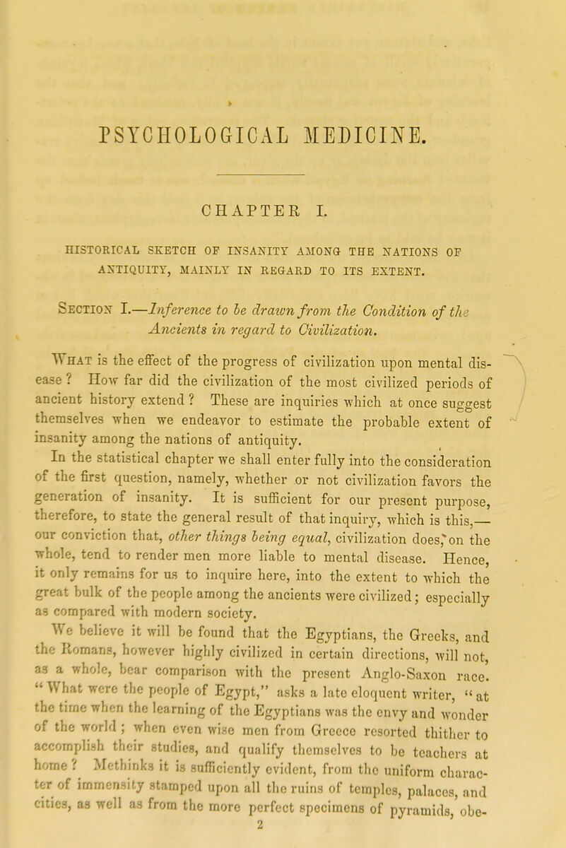 PSYCHOLOGICAL MEDICINE. CHAPTER L HISTORICAL SKETCH OF INSANITY AMONG THE NATIONS OF ANTIQUITY, MAINLY IN EEGAED TO ITS EXTENT. Section I.—Inference to be draivnfrom the Condition of the Ancients in regard to Civilization. What is the effect of the progress of civilization upon mental dis- ease ? HoAV far did the civilization of the most civilized periods of ancient history extend ? These are inquiries which at once suggest themselves when we endeavor to estimate the probable extent of insanity among the nations of antiquity. In the statistical chapter we shall enter fully into the consideration of the first question, namely, whether or not civilization favors the generation of insanity. It is sufficient for our present purpose, therefore, to state the general result of that inquiry, which is this, our conviction that, other things being equal, civilization does,on the whole, tend to render men more liable to mental disease. Hence, it only remains for us to inquire here, into the extent to which the great bulk of the people among the ancients were civilized; especially as compared with modern society. We believe it will be found that the Egyptians, the Greeks, and the Romans, however highly civilized in certain directions, will not, as a whole, bear comparison with the present Anglo-Saxon race'.  What were the people of Egypt, asks a late eloquent writer,  at the time when the learning of the Egyptians was the envy and wonder of the world ; when even wise men from Greece resorted thither to accomplish their studies, and qualify themselves to be teachers at home ? Methinks it is sufficiently evident, from the uniform charac- ter of immensity stamped upon all the ruins of temples, palaces, and cities, as well as from the more perfect specimens of pyramids,'obe- 2 '