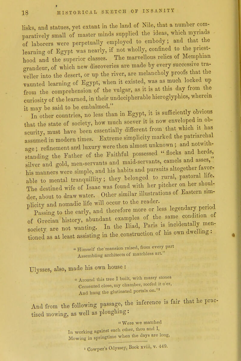 » 18 HISTORICAL SKETCH OF INSANITY lists, and statues, yet extant in the land of Nile, tbat a number com- paratively small of master minds supplied tbe ideas, which myriads of laborers were perpetually employed to embody; and that the learninc^ of Egypt was nearly, if not wholly, confined to the priest- hood and the superior classes. The marvellous relics of Memphian grandeur of which new discoveries are made by every successive tra- veller into the desert, or up the river, are melancholy proofs that the vaunted learning of Egypt, when it existed, was as much locked up from the comprehension of the vulgar, as it is at this day from the curiosity of the learned, in their undecipherable hieroglyphics, wherein it may be said to be embalmed. ■ In other countries, no less than in Egypt, it is sufficiently obvious that the state of society, how much soever it is now enveloped m ob- scurity, must have been essentially different from that which it has assumed in modern times. Extreme simplicity marked the patriarchal age; refinement and luxury were then almost unknown ; and notwith- standing the Father of the Faithful possessed  flocks and herds, silver and gold, men-servants and maid-servants, camels and asses, his manners were simple, and his habits and pursuits a together avor. able to mental tranquillity; they belonged to rural, P^stora Me The destined wife of Isaac was found with her pitcher on her shoul- der, about to draw water. Other similar illustrations of Eastern sim- nlic'ity and nomadic life will occur to the reader. ' passing to the early, and therefore more or less legendaij period of Grecian history, abundant examples of the _ condition of ciety are not wanting. In the Iliad, ^^l^^^^'^l,^^^ tioned as at least assisting in the, construction of his own dwelling . « Himself the mansion raised, from every part Assembling architects of matchless art. Ulysses, also, made his own house : « Around this tree I built, with massy stones Cemented close, my chamber, roofed it o'er, And hung the glutinated portals on.' And from the tollomng passage, the inference is fair that he prae- tised mowing, as well as ploughing:  Were we matched In working against each other, thou and I, Mowing in springtimewhe^^ are long,