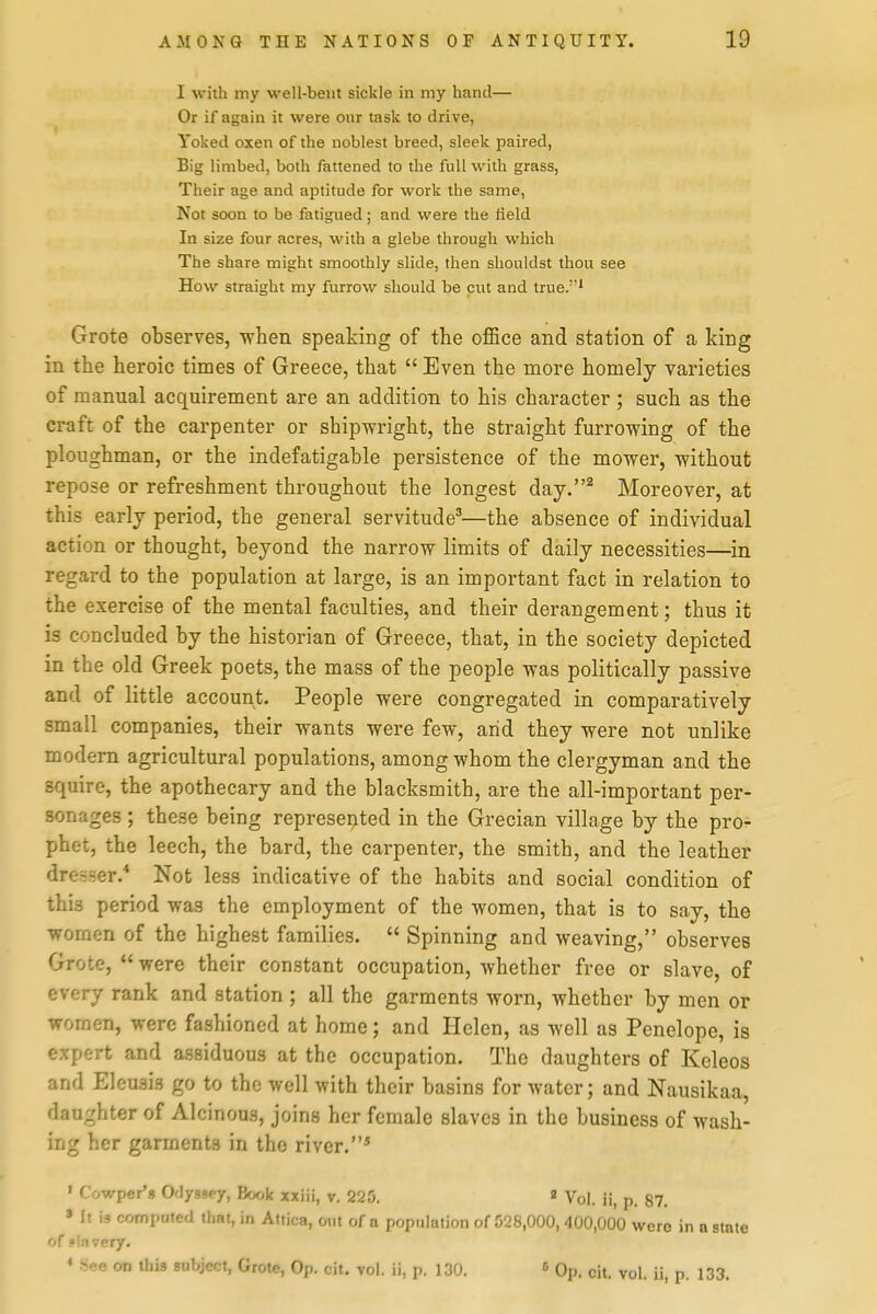 I with my well-bent sickle in my hand— Or if again it were our task to drive, Yoked oxen of the noblest breed, sleek paired, Big limbed, both fattened to the full with grass, Their age and aptitude for work the same. Not soon to be fatigued; and were the field In size four acres, with a glebe through which The share might smoothly slide, then shouldst thou see How straight my furrow should be cut and true/'' Grote observes, when speaking of the office and station of a king in the heroic times of Greece, that  Even the more homely varieties of manual acquirement are an addition to his character ; such as the craft of the carpenter or shipwright, the straight furrowing of the ploughman, or the indefatigable persistence of the mower, without repose or refreshment throughout the longest day.^ Moreover, at this early period, the general servitude^—the absence of individual action or thought, beyond the narrow limits of daily necessities—in regard to the population at large, is an important fact in relation to the exercise of the mental faculties, and their derangement; thus it is concluded by the historian of Greece, that, in the society depicted in the old Greek poets, the mass of the people was politically passive and of little account. People were congregated in comparatively small companies, their wants were few, arid they were not unlike modern agricultural populations, among whom the clergyman and the squire, the apothecary and the blacksmith, are the all-important per- sonages ; these being represented in the Grecian village by the pro- phet, the leech, the bard, the carpenter, the smith, and the leather dresser. Not less indicative of the habits and social condition of this period was the employment of the women, that is to say, the women of the highest families.  Spinning and weaving, observes Grote, were their constant occupation, whether free or slave, of every rank and station ; all the garments worn, whether by men or women, were fashioned at home; and Helen, as well as Penelope, is expert and assiduous at the occupation. The daughters of Keleos and Eleuais go to the well with their basins for water; and Nausikaa, daughter of Alcinous, joins her female slaves in the business of wash- ing her garments in the river.* • Cowper's Odyssey, Book xxiii, v. 225. » Vol. ii, p. 87. » It is comppted that, in Atiica, out of a population of 028,000,400,000 were in a state of slavery. * See on this subject, Grote, Op. cit, vol. ii, p. 130. ^ Qp. cit. vol. ii, p. 133.