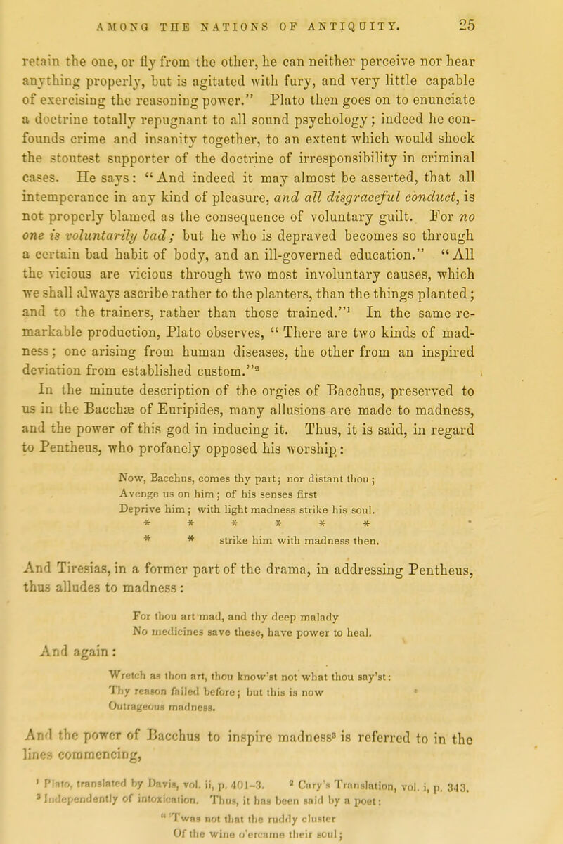 retain the one, or fly from the other, he can neither perceive nor hear anything properly, but is agitated with fury, and very little capable of exercising the reasoning po-wer. Plato then goes on to enunciate a doctrine totally repugnant to all sound psychology; indeed he con- founds crime and insanity together, to an extent which would shock the stoutest supporter of the doctrine of irresponsibility in criminal cases. He says:  And indeed it may almost be asserted, that all intemperance in any kind of pleasure, and all disgraceful conduct, is not properly blamed as the consequence of voluntary guilt. For no one is voluntarili/ bad; but he who is depraved becomes so through a certain bad habit of body, and an ill-governed education. All the vicious are vicious through two most involuntary causes, which we shall always ascribe rather to the planters, than the things planted; and to the trainers, rather than those trained.' In the same re- markable production, Plato observes,  There are two kinds of mad- ness ; one arising from human diseases, the other from an inspired deviation from established custom.'^ In the minute description of the orgies of Bacchus, preserved to us in the Bacchse of Euripides, many allusions are made to madness, and the power of this god in inducing it. Thus, it is said, in regard to Pentheus, who profanely opposed his worship: Now, Bacchus, comes thy part; nor distant thou; Avenge us on him; of his senses first Deprive him ; with light madness strike his soul. * * * * * * * * strike him with madness then. And Tiresias, in a former part of the drama, in addressing Pentheus, thu3 alludes to madness : For thou art mad, and thy deep malady No medicines save these, have power to heal. And again: Wretch as thou art, thou know'st not what thou sny'st: Tliy reason fniled before; but this is now Outrageous madness. And the power of Bacchus to inspire madness^ is referred to in the lines commencing, • Plato, translated by Davis, vol. ii, p. 401-3. « Gary's Translation, vol. i, p. 3.|3. 'Independently of intoxication. Thus, it has been said by a poet: 'Twas not tliat the ruddy cluster Of the wine o'ercame their soul;