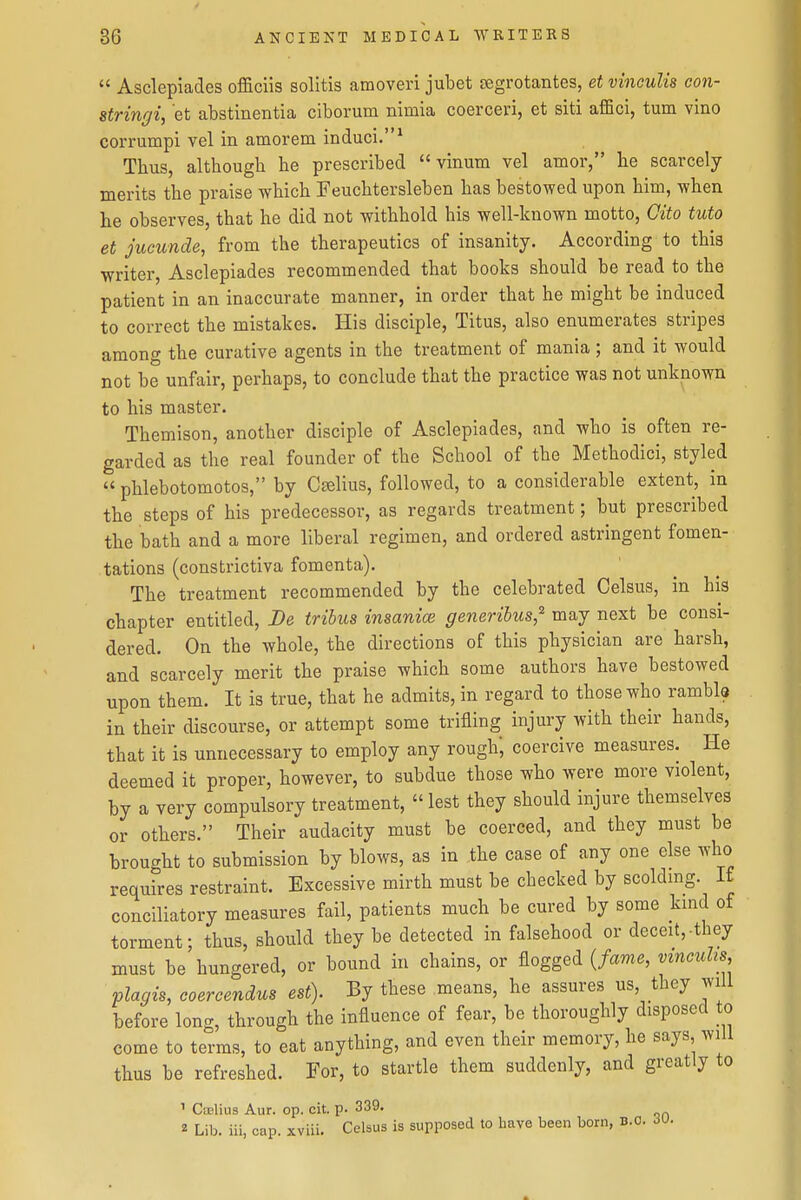  Asclepiades officiis solitis amoveri jubet segrotantes, et vinculis con- sfringi, et abstinentia ciborum nimia coerceri, et siti affici, turn vino corrumpi vel in amorem induci.^ Thus, although he prescribed  vinum vel amor, he scarcely merits the praise which Feuchtersleben has bestowed upon him, \vhen he observes, that he did not withhold his well-known motto, Oito tuto et jucunde, from the therapeutics of insanity. According to this writer, Asclepiades recommended that books should be read to the patient in an inaccurate manner, in order that he might be induced to correct the mistakes. His disciple, Titus, also enumerates stripes among the curative agents in the treatment of mania; and it would not be unfair, perhaps, to conclude that the practice was not unknown to his master. Themison, another disciple of Asclepiades, and who is often re- garded as the real founder of the School of the Methodici, styled  phlebotomotos, by Cgelius, followed, to a considerable extent, in the steps of his predecessor, as regards treatment; but prescribed the bath and a more liberal regimen, and ordered astringent fomen- tations (constrictiva fomenta). The treatment recommended by the celebrated Celsus, in his chapter entitled. Be tribus insanice generibus,'' may next be consi- dered. On the whole, the directions of this physician are harsh, and scarcely merit the praise which some authors have bestowed upon them. It is true, that he admits, in regard to those who rambla in their discourse, or attempt some trifling injury with their hands, that it is unnecessary to employ any rough', coercive measures. He deemed it proper, however, to subdue those who were more violent, by a very compulsory treatment,  lest they should injure themselves or others. Their audacity must be coerced, and they must be brought to submission by blows, as in the case of any one else who requires restraint. Excessive mirth must be checked by scoldmg If conciliatory measures fail, patients much be cured by some kind of torment; thus, should they be detected in falsehood or deceit,-they must be hungered, or bound in chains, or flogged {fame, vzncuhs plagis, coercendus est). By these means, he assures us, they will before long, through the influence of fear, be thoroughly disposed to come to terms, to eat anything, and even their memory, he says, will thus be refreshed. For, to startle them suddenly, and greatly to ' Ctelius Aur. op. cit. p. 339. 2 Lib. iii, cap. xviii. Celsus is supposed to have been born, B.C. JU.