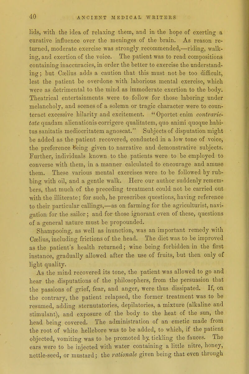 lids, with the idea of relaxing them, and in the hope of exerting a curative influence over the meninges of the brain. As reason re- turned, moderate exercise was strongly recommended,—riding, walk- ing, and exertion of the voice. The patient was to read compositions containing inaccuracies, in order the better to exercise the understand- ing ; but Cselius adds a caution that this must not be too difficult, lest the patient be overdone with laborious mental exercise, which were as detrimental to the mind as immoderate exertion to the body. Theatrical entertainments were to follow for those laboring under melancholy, and scenes of a solemn or tragic character were to coun- teract excessive hilarity and excitement. Oportet enim contrarie- tate quadam alienationis corrigere qualitatem, quo animi quoque habi- tus sanitatis mediocritatem agnoscat. Subjects of disputation might be added as the patient recovered, conducted in a low tone of voice, the preference being given to narrative and demonstrative subjects. Further, individuals known to the patients were to be employed to converse with them, in a manner calculated to encourage and amuse them. These various mental exercises were to be followed by rub- bing with oil, and a gentle walk. Here our author suddenly remem- bers, that much of the preceding treatment could not be carried out with the illiterate; for such, he prescribes questions, having reference to their particular callings,—as on farming for the agriculturist, navi- gation for the sailor; and for those ignorant even of these, questions of a general nature must be propounded. Shampooing, as well as inunction, was an important remedy with Cffilius, including frictions of the head. The diet was to be improved as the patient's health returned; wine being forbidden in the first instance, gradually allowed after the use of fruits, but then only of light quality. As the mind recovered its tone, the patient was allowed to go and hear the disputations of the philosophers, from the persuasion that the passions of grief, fear, and anger, were thus dissipated. If, on the contrary, the patient relapsed, the former treatment was to be resumed, adding sternutatories, depilatories, a mixture (alkaline and stimulant), and exposure of the body to the heat of the sun, the head being covered. The administration of an emetic made from the root of white hellebore was to be added, to which, if the patient objected, vomiting was to be promoted by. tickling the fauces. The ears were to be injected with Avater containing a little nitre, honey, nettle-seed, or mustard; the rationale given being that even through