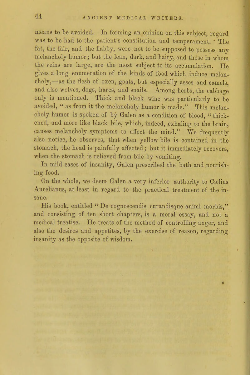 means to be avoided. In forming an opinion on this subje.ct, regard was to be had to the patient's constitution and temperament.  The fat, the fair, and the flabby, were not to be supposed to possess any melancholy humor; but the lean, dark, and hairy, and those in whom the veins are large, are the most subject to its accumulation. He gives a long enumeration of the kinds of food which induce melan- choly,—as the flesh of oxen, goats, but especially asses and camels, and also wolves, dogs, hares, and snails. Among herbs, the cabbage only is mentioned. Thick and black wine was particularly to be avoided,  as from it the melancholy humor is made. This melan- choly humor is spoken of by Galen as a condition of blood,  thick- ened, and more like black bile, which, indeed, exhaling to the brain, causes melancholy symptoms to affect the mind. We frequently also notice, he observes, that when yellow bile is contained in the stomach, the head is painfully affected; but it immediately recovers, when the stomach is relieved from bile by vomiting. In mild cases of insanity, Galen prescribed the bath and nourish- ing food. On the whole, we deem Galen a very inferior authority to Cselius Aurelianus, at least in regard to the practical treatment of the in- sane. His book, entitled  De cognoscendis curandisque animi morbis, and consisting of ten short chapters, is a moral essay, and not a medical treatise. He treats of the method of controlling anger, and also the desires and appetites, by the exercise of reason, regarding insanity as the opposite of wisdom.