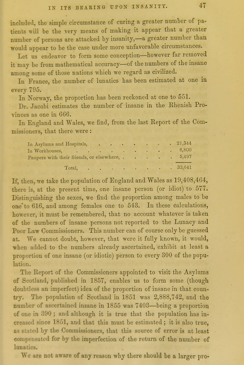 includeil, the simple circumstance of curing a greater numher of pa- tients will be the very means of making it appear that a greater number of persons are attacked by insanity,—a greater number than •would appear to be the case under more unfavorable circumstances. Let us endeavor to form some conception—however far removed it may be from mathematical accuracy—of the numbers of the insane among some of those nations which we regard as civilized. In France, the number of lunatics has been estimated at one in every 795. In Norway, the proportion has been reckoned at one to 551. Dr. Jacobi estimates the number of insane in the Rhenish Pro- vinces as one in 666. In England and Wales, we find, from the last Report of the Com- missioners, that there were: In Asylums and Hospitals, In Workhouses, ..... Paupers with their friends, or elsewhere, . Total, .... If, then, we take the population of England and Wales as 19,408,464, there is, at the present time, one insane person (or idiot) to 577. Distinguishing the sexes, we find the proportion among males to be one* to 616, and among females one to 543. In these calculations, however, it must be remembered, that no account whatever is taken of the numbers of insane persons not reported to the Lunacy and Poor Law Commissioners. This number can of course only be guessed at. We cannot doubt, however, that were it fully known, it would, when added to the numbers already ascertained, exhibit at least a proportion of one insane (or idiotic) person to every 300 of the popu- lation. The Report of the Commissioners appointed to visit the Asylums of Scotland, published in 1857, enables us to form some (though doubtless an imperfect) idea of the proportion of insane in that coun- try. The population of Scotland in 1851 was 2,888,742, and the number of ascertained insane in 1855 was 7403—being a proportion of one in 390 ; and although it is true that the population has in- creased since 1851, and that this must be estimated; it is also true, as stated by the Commissioners, that this source of error is at least compensated for by the imperfection of the return of the number of lunatics. We are not aware of any reason why there should be a larger pro- 21,344 6,800 5,497 33,641