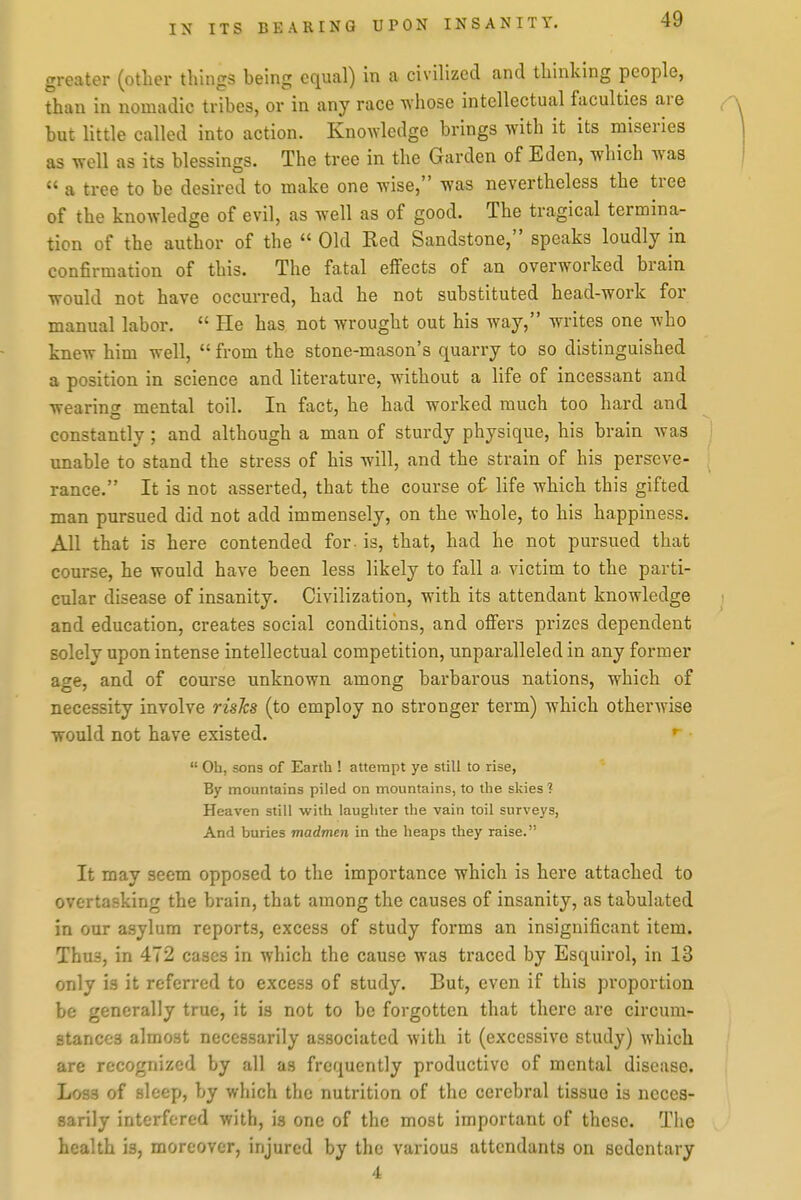 greater (other things being equal) in a civilized and thinking people, than in nomadic tribes, or in any race TV'hose intellectual faculties are a but little called into action. Knowledge brings with it its miseries as well as its blessings. The tree in the Garden of Eden, which was )  a tree to be desired to make one wise, was nevertheless the tree of the knowledge of evil, as well as of good. The tragical termina- tion of the author of the  Old Red Sandstone, speaks loudly in confirmation of this. The fatal effects of an overworked brain would not have occurred, had he not substituted head-work for manual labor.  He has not wrought out his way, writes one who knew him well,  from the stone-mason's quarry to so distinguished a position in science and literature, without a life of incessant and wearinof mental toil. In fact, he had worked much too hard and constantly ; and although a man of sturdy physique, his brain was unable to stand the stress of his will, and the strain of his perseve- rance. It is not asserted, that the course of life which this gifted man pursued did not add immensely, on the whole, to his happiness. All that is here contended for. is, that, had he not pursued that course, he would have been less likely to fall a victim to the parti- cular disease of insanity. Civilization, with its attendant knowledge and education, creates social conditions, and offers prizes dependent solely upon intense intellectual competition, unparalleled in any former age, and of course unknown among barbarous nations, which of necessity involve risks (to employ no stronger term) which otherwise would not have existed. * •  Oh, sons of Earth ! attempt ye still to rise, By mountains piled on mountains, to the sl;ies ? Heaven still with laughter the vain toil surveys, And buries madmen in the heaps they raise. It may seem opposed to the importance which is here attached to overtasking the brain, that among the causes of insanity, as tabulated in our asylum reports, excess of study forms an insignificant item. Thus, in 472 cases in which the cause was traced by Esquirol, in 13 only is it referred to excess of study. But, even if this proportion be generally true, it is not to be forgotten that there are circum- stances almost necessarily associated with it (excessive study) which are recognized by all as frequently productive of mental disease. Loss of sleep, by which the nutrition of the cerebral tissue is neces- sarily interfered with, is one of the most important of these. Tiie health is, moreover, injured by the various attendants on sedentary 4
