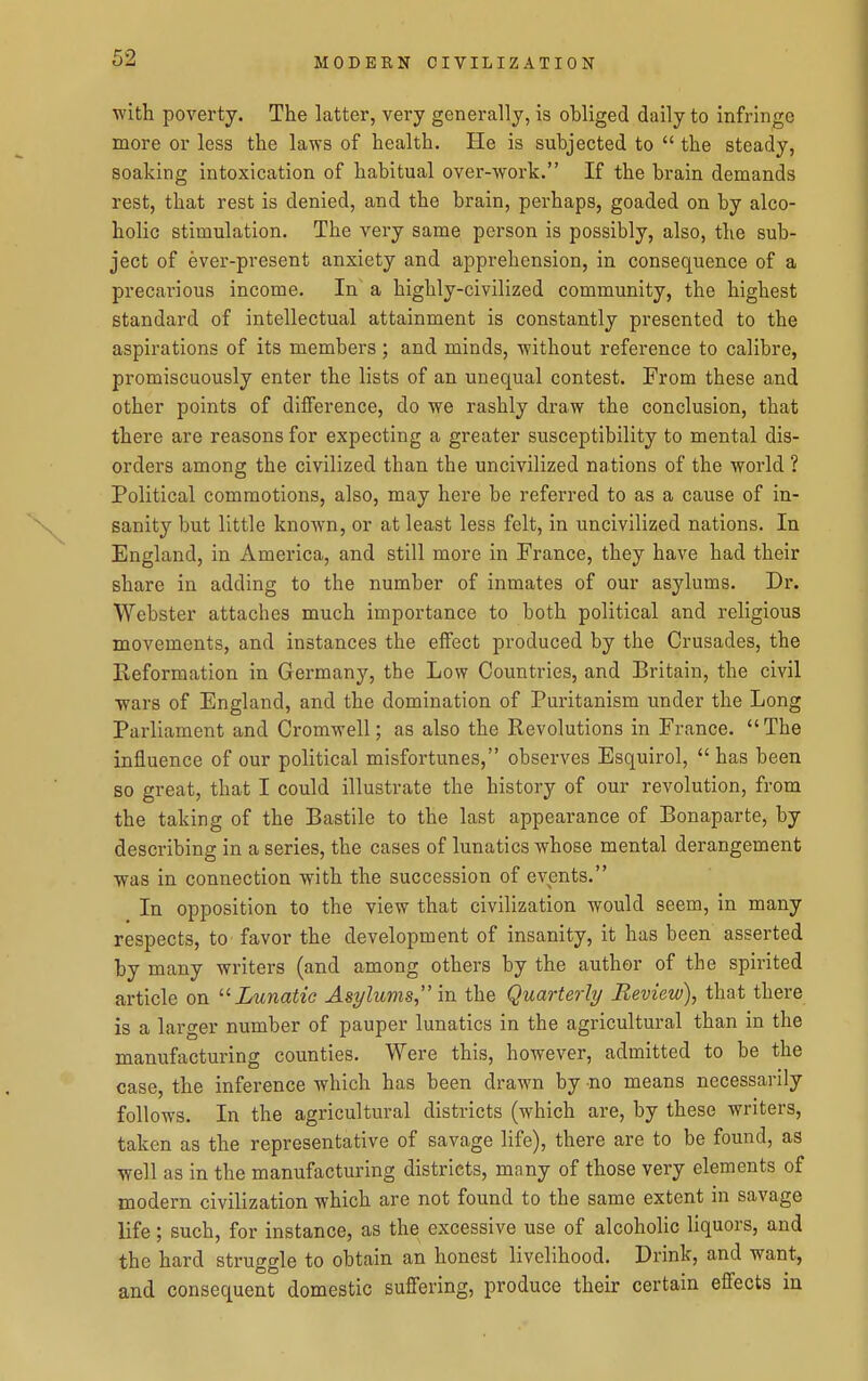 ■with poverty. The latter, very generally, is obliged daily to infringe more or less the laws of health. He is subjected to  the steady, soaking intoxication of habitual over-work. If the brain demands rest, that rest is denied, and the brain, perhaps, goaded on by alco- holic stimulation. The very same person is possibly, also, the sub- ject of ever-present anxiety and apprehension, in consequence of a precarious income. In a highly-civilized community, the highest standard of intellectual attainment is constantly presented to the aspirations of its members ; and minds, ■without reference to calibre, promiscuously enter the lists of an unequal contest. From these and other points of difference, do ■we rashly draw the conclusion, that there are reasons for expecting a greater susceptibility to mental dis- orders among the civilized than the uncivilized nations of the world ? Political commotions, also, may here be referred to as a cause of in- sanity but little known, or at least less felt, in uncivilized nations. In England, in America, and still more in France, they have had their share in adding to the number of inmates of our asylums. Dr. Webster attaches much importance to both political and religious movements, and instances the effect produced by the Crusades, the Reformation in Germany, the Low Countries, and Britain, the civil wars of England, and the domination of Puritanism under the Long Parliament and Cromwell; as also the Revolutions in France.  The influence of our political misfortunes, observes Esquirol,  has been so great, that I could illustrate the history of our revolution, from the taking of the Bastile to the last appearance of Bonaparte, by describing in a series, the cases of lunatics whose mental derangement was in connection with the succession of events. In opposition to the view that civilization would seem, in many respects, to favor the development of insanity, it has been asserted by many writers (and among others by the author of the spirited article on  Lunatie Asylums, in the Quarterly Review), that there is a larger number of pauper lunatics in the agricultural than in the manufacturing counties. Were this, however, admitted to be the case, the inference which has been drawn by no means necessarily follows. In the agricultural districts (which are, by these writers, taken as the representative of savage life), there are to be found, as well as in the manufacturing districts, mnny of those very elements of modern civilization which are not found to the same extent in savage life; such, for instance, as the excessive use of alcoholic liquors, and the hard struggle to obtain an honest livelihood. Drink, and want, and consequent domestic suffering, produce their certain effects in