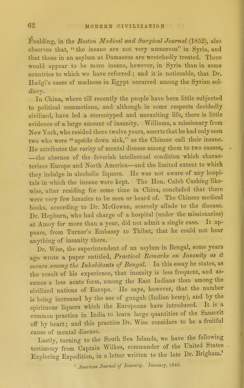 Paulding, in the Boston 3Iedical and Surgical Journal (1852), also observes that,  the insane are not very numerous in Syria, and that those in an asylum at Damascus are -wretchedly treated. There would appear to be more insane, however, in Syria than in some countries to which we have referred ; and it is noticeable, that Dr. Hadgi's cases of madness in Egypt occurred among the Syrian sol- diery. In China, where till recently the people have been little subjected to political commotions, and although in some respects decidedly civilized, have led .a stereotyped and unexciting life, there is little evidence of a large amount of insanity. Williams, a missionary from New York, who resided there twelve years, asserts that he had only seen two who were upside down sick, as the Chinese call their insane. He attributes the rarity of mental disease among them to two causes, —the absence of the feverish intellectual condition which charac- terizes Europe and North America—and the limited extent to which they indulge in alcoholic liquors. He was not aware of any hospi- tals in which the insane were kept. The Hon. Caleb Gushing like- wise, after residing for some time in China, concluded that there were very few lunatics to be seen or heard of. The Chinese medical books, according to Dr. McGowan, scarcely allude to the disease. Dr. Hepburn, who had charge of a hospital (under the missionaries) at Amoy for more than a year, did not admit a single case. It ap- pears, from Turner's Embassy to Thibet, that he could not hear anything of insanity there. Dr. Wise, the superintendent of an asylum in Bengal, some years ago wrote a paper entitled. Practical Remarks on Insanity as it occursMmong the Inhabitants of Bengal. In this essay he states, as the result of his experience, that insanity is less frequent, and as- sumes a less acute form, among the East Indians than among the civilized nations of Europe. He says, however, that the number is being increased by the use of gungah (Indian hemp), and by the spirituous liquors which the Europeans have introduced. It is a common practice in India to learn large quantities of the Sanscrit off by heart; and this practice Dr. Wise considers to be a fruitful cause of mental disease. Lastly, turning to the South Sea Islands, we have the following testimony from Captain Wilkes, commander of the United States Exploring Expedition, in a letter written to the late Dr. Bngham.'' ' American Journal of Insanity. January, 1845.