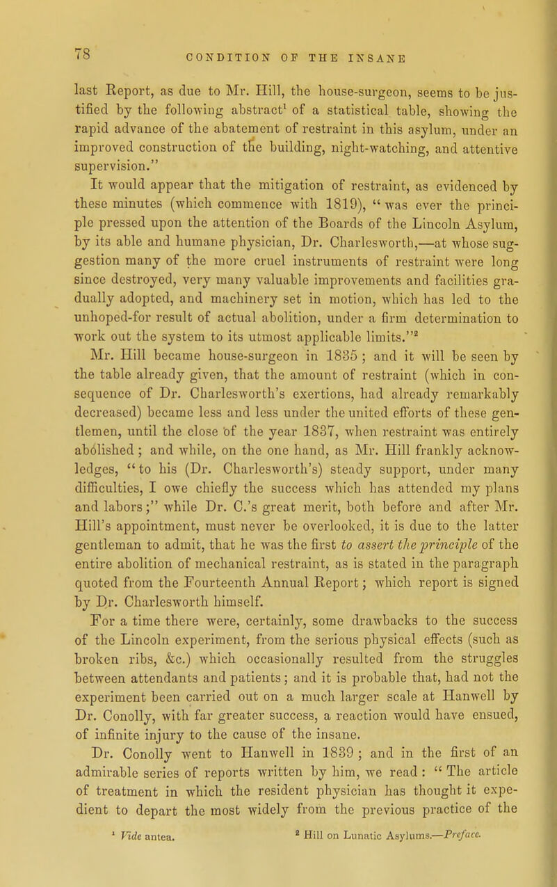 last Report, as due to Mr. Hill, the liouse-surgeon, seems to be jus- tified by the following abstract^ of a statistical table, showing the rapid advance of the abatement of restraint in this asylum, under an improved construction of tfie building, night-watching, and attentive supervision. It would appear that the mitigation of restraint, as evidenced by these minutes (which commence with 1819), was ever the princi- ple pressed upon the attention of the Boards of the Lincoln Asylum, by its able and humane physician, Dr. Charlesworth,—at whose sug- gestion many of the more cruel instruments of restraint were long since destroyed, very many valuable improvements and facilities gra- dually adopted, and machinery set in motion, which has led to the unhoped-for result of actual abolition, under a firm determination to •work out the system to its utmost applicable limits. Mr. Hill became house-surgeon in 1835 ; and it will be seen by the table already given, that the amount of restraint (which in con- sequence of Dr. Charlesworth's exertions, had already remarkably decreased) became less and less under the united efforts of these gen- tlemen, until the close Of the year 1837, when restraint was entirely abolished; and while, on the one hand, as Mr. Ilill frankly acknow- ledges, to his (Dr. Charlesworth's) steady support, under many difiiculties, I owe chiefly the success which has attended my plans and labors; while Dr. C.'s great merit, both before and after Mr. Hill's appointment, must never be overlooked, it is due to the latter gentleman to admit, that he was the first to assert the principle of the entire abolition of mechanical restraint, as is stated in the paragraph quoted from the Fourteenth Annual Report; which report is signed by Di> Charlesworth himself. For a time there were, certainly, some drawbacks to the success of the Lincoln experiment, from the serious physical effects (such as broken ribs, &c.) which occasionally resulted from the struggles between attendants and patients; and it is probable that, had not the experiment been carried out on a much larger scale at Hanwcll by Dr. Conolly, with far greater success, a reaction would have ensued, of infinite injury to the cause of the insane. Dr. Conolly went to Hanwell in 1839 ; and in the first of an admirable series of reports written by him, we read :  The article of treatment in which the resident physician has thought it expe- dient to depart the most widely from the previous practice of the ' Vide antea. * Hill on Lunatic Asylums.—Preface.