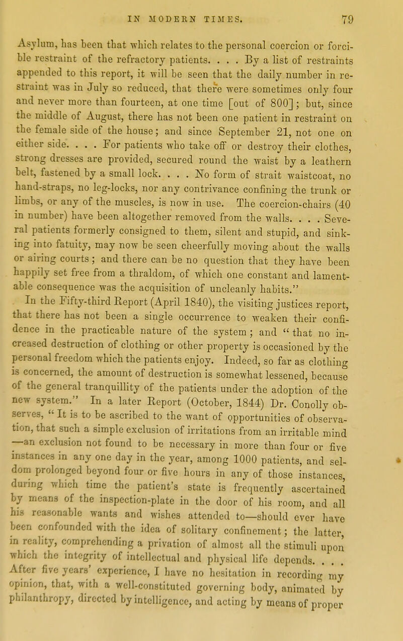 Asylum, has been that which relates to the personal coercion or forci- ble restraint of the refractory patients. ... By a list of restraints appended to this report, it will be seen that the daily number in re- straint was in July so reduced, that there were sometimes only four and never more than fourteen, at one time [out of 800]; but, since the middle of August, there has not been one patient in restraint on the female side of the house; and since September 21, not one on either side. . . . For patients who take off or destroy their clothes, strong dresses are provided, secured round the waist by a leathern belt, fastened by a small lock. ... No form of strait waistcoat, no hand-straps, no leg-locks, nor any contrivance confining the trunk or limbs, or any of the muscles, is now in use. The coercion-chairs (40 in number) have been altogether removed from the walls. . . . Seve- ral patients formerly consigned to them, silent and stupid, and sink- ing into fatuity, may now be seen cheerfully moving about the walls or airing courts ; and there can be no question that they have been happily set free from a thraldom, of which one constant and lament- able consequence was the acquisition of uncleanly habits. In the Fifty-third Report (April 1840), the visiting justices report, that there has not been a single occurrence to weaken their confi- dence in the practicable nature of the system ; and  that no in- creased destruction of clothing or other property is occasioned by the personal freedom which the patients enjoy. Indeed, so far as clothing is concerned, the amount of destruction is somewhat lessened, because of the general tranquillity of the patients under the adoption of the new system. In a later Report (October, 1844) Dr. Conolly ob- serves,  It is to be ascribed to the want of opportunities of observa- tion, that such a simple exclusion of irritations from an irritable mind —an exclusion not found to be necessary in more than four or five instances in any one day in the year, among 1000 patients, and sel- • dom prolonged beyond four or five hours in any of those instances, during which time the patient's state is frequently ascertained by means of the inspection-plate in the door of his room, and all his reasonable wants and wishes attended to—should ever have been confounded with the idea of solitary confinement; the latter, in reality, comprehending a privation of almost all the stimuli upon which the integrity of intellectual and physical life depends. After five years' experience, I have no hesitation in recording my opinion, that, with a well-constituted governing body, animate*^! by philanthropy, directed by intelligence, and acting by means of proper