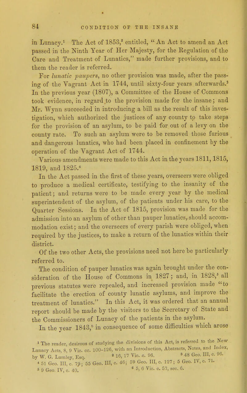 in Lunacy.' The Act of 1853,^ entitled,  An Act to amend an Act passed in the Ninth Year of Her Majesty, for the Regulation of the Care and Treatment of Lunatics, made further provisions, and to them the reader is referred. For lunatic paupers, no other provision was made, after the pass- ing of the Vagrant Act in 1744, until sixty-four years afterwards.^ In the previous year (1807), a Committee of the House of Commons took evidence, in regard to the provision made for the insane; and Mr. Wynn succeeded in introducing a bill as the result of this inves- tigation, which authorized the justices of any county to take steps for the provision of an asylum, to be paid for out of a levy on the county rate. To such an asylum were to be removed those furious and dangerous lunatics, who had been placed in confinement by the operation of the Vagrant Act of 1744. Various amendments were made to this Act in the years 1811,1815, 1819, and 1825.^ In the Act passed in the first of these years, overseers were obliged to produce a medical certificate, testifying to the insanity of the patient; and returns were to be made every year by the medical superintendent of the asylum, of the patients under his care, to the Quarter Sessions. In the Act of 1815, provision was made for the admission into an asylum of other than pauper lunatics, should accom- modation exist; and the overseers of every parish were obliged, when required by the justices, to make a return of the lunatics within their district. Of the two other Acts, the provisions need not here be particularly referred to. The condition of pauper lunatics was again brought under the con- sideration of the House of Commons in 1827; and, in 1828,* all previous statutes were repealed, and increased provision made to facilitate the erection of county lunatic asylums, and improve the treatment of lunatics. In this Act, it was ordered that an annual report should be made by the visitors to the Secretary of State and the Commissioners of Lunacy of the patients in the asylum. In the year 1843, in consequence of some diflSculties which arose > The reader, desirous of studying the divisions of this Act, is referred to the New Lunacy Acts, 8, 9 Vic. cc. 100-126, with an Introduction, Abstracts, Notes, and Index, by W. G. Lumley, Esq. ' 16, Vic. c. 90. » 48 Geo. Ill, c. 96. * 51 Geo. Ill, c. 7p; 55 Geo. HI, c. 40; 59 Geo. Ill, c. 127; 5 Geo. IV, c. 71. 5 9 Geo, IV, c. 40. * •''> ^ °-