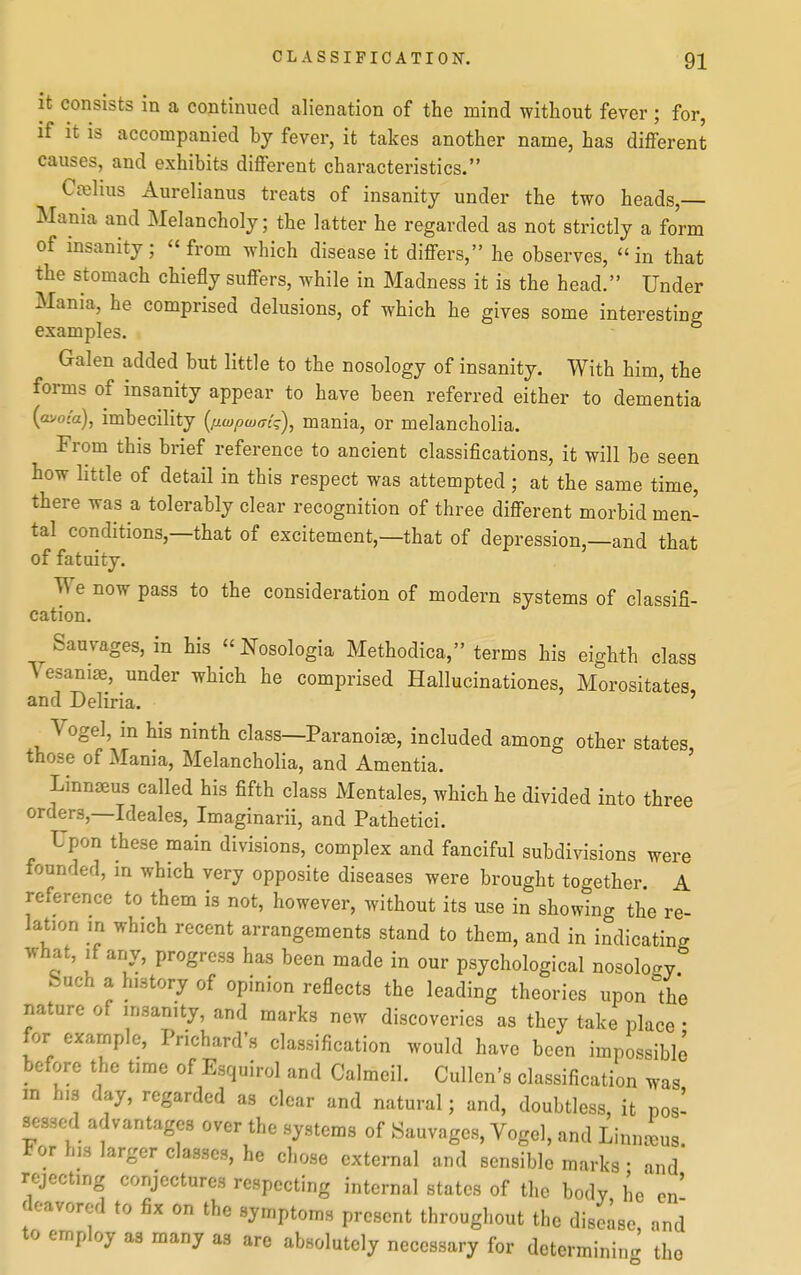 It consists in a continued alienation of the mind without fever; for, if it is accompanied by fever, it takes another name, has different causes, and exhibits different characteristics. Coelius Aurelianus treats of insanity under the two heads,— Mania and Melancholy; the latter he regarded as not strictly a form of insanity; from which disease it differs, he observes, in that the stomach chiefly suffers, while in Madness it is the head. Under Mania, he comprised delusions, of which he gives some interesting examples. Galen added but little to the nosology of insanity. With him, the forms of insanity appear to have been referred either to dementia (avof'a), imbecility {fiwpwm'g), mania, or melancholia. From this brief reference to ancient classifications, it will be seen how little of detail in this respect was attempted; at the same time, there was a tolerably clear recognition of three different morbid men- tal conditions,—that of excitement,—that of depression,—and that of fatuity. We now pass to the consideration of modern systems of classifi- cation. Sauvages, in his  Nosologia Methodica, terms his eighth class ^ esaniae, under which he comprised Hallucinationes, Morositates, and Deliria. Vogel, in his ninth class—Paranoias, included among other states those of Mania, Melancholia, and Amentia. ' Linnaeus called his fifth class Mentales, which he divided into three orders,-Ideales, Imaginarii, and Pathetici. Upon these main divisions, complex and fanciful subdivisions were founded, in which very opposite diseases were brought together. A reference to them is not, however, without its use in showing the re- lation in which recent arrangements stand to them, and in indicating what, if any, progress has been made in our psychological nosology Such a history of opinion reflects the leading theories upon the nature of insanity, and marks new discoveries as they take place • for example, Prichard's classification would have been impossible before the time of Esquirol and Calmeil. Cullen's classification was m h.3 day, regarded as clear and natural; and, doubtless, it pos' sessed advantages over the systems of Sauvages, Vogel, and Linnj^us. For his larger classes, he chose external and sensible marks ■ and rejecting conjectures respecting internal states of the body he en' doavored to fix on the symptoms present throughout the disease and to employ as many as are absolutely necessary for determining the