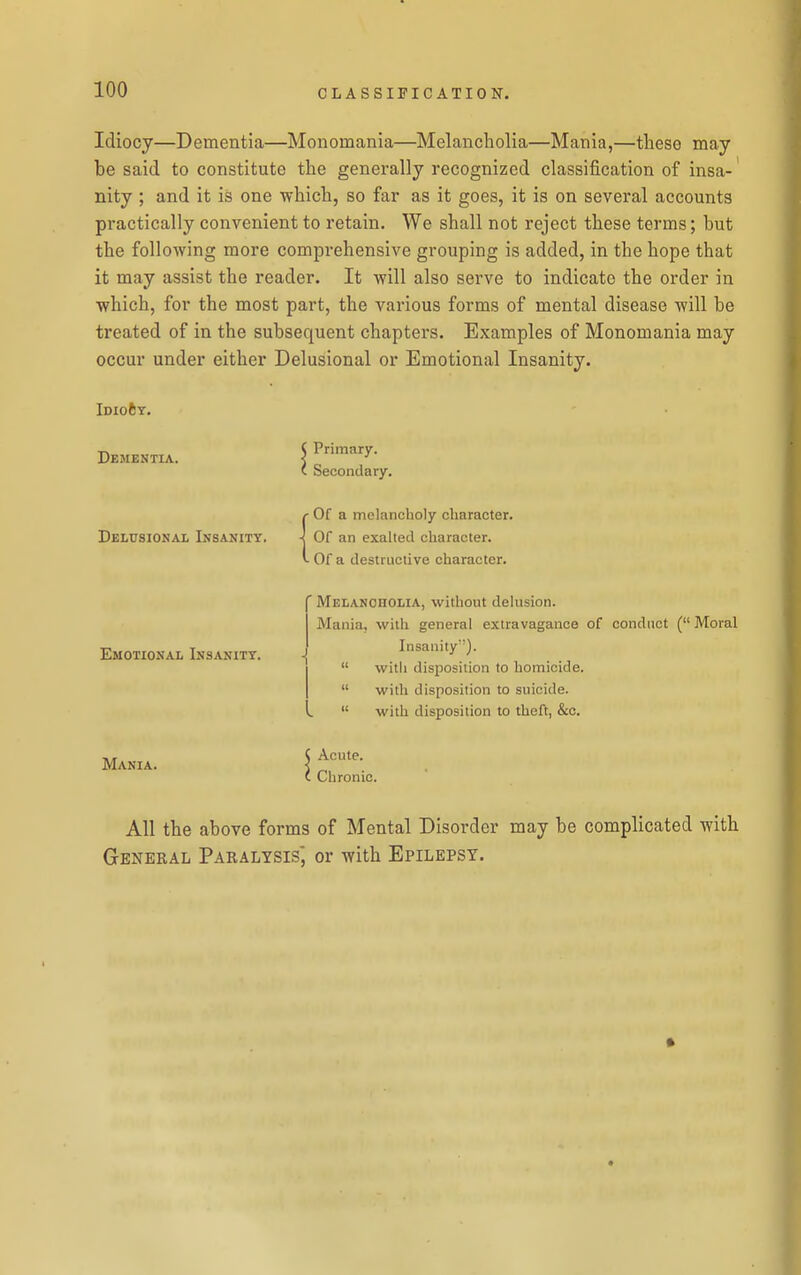 Idiocy—Dementia—Monomania—Melancholia—Mania,—these may be said to constitute the generally recognized classification of insa- nity ; and it is one which, so far as it goes, it is on several accounts practically convenient to retain. We shall not reject these terms; but the following more comprehensive grouping is added, in the hope that it may assist the reader. It will also serve to indicate the order in which, for the most part, the various forms of mental disease will be treated of in the subsequent chapters. Examples of Monomania may occur under either Delusional or Emotional Insanity. Idio6t. Dementia. ( Primary. i Secondary. Delusional Insanity. • Of a melancholy character. Of an exalted character. • Of a destructive character. Emotional Insanity. Mania. ' Melancholia, without delusion. Mania, with general extravagance of conduct ( Moral Insanity).  with disposition to homicide.  with disposition to suicide.  with disposition to theft, &c. Acute. Chronic. All the above forms of Mental Disorder may be complicated with General Paralysis, or with Epilepsy.