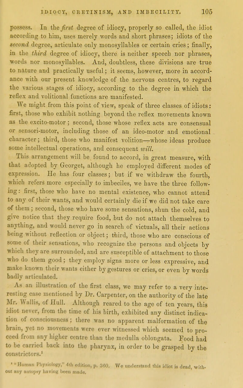 possess. In the Ji7-st degree of idiocy, properly so called, the idiot according to him, uses merely words and short phrases; idiots of the second degree, articulate only monosyllables or certain cries; finally, in the third degree of idiocy, there is neither speech nor phrases, words nor monosyllables. And, doubtless, these divisions are true to nature and practically useful; it seems, however, more in accord- ance with our present knowledge of the nervous centres, to regard the various stages of idiocy, according to the degree in which the reflex and volitional functions are manifested. We might from this point of view, speak of three classes of idiots: first, those who exhibit nothing beyond the reflex movements known as the excito-motor ; second, those whose reflex acts are consensual or sensori-motor, including those of an ideo-motor and emotional character; third, those who manifest volition—whose ideas produce some intellectual operations, and consequent will. This arrangement will be found to accord, in great measure, with that adopted by Georget, although he employed difi'erent modes of expression. He has four classes; but if we withdraw the fourth, which refers more especially to imbeciles, we have the three follow- ing : first, those who have no mental existence, who cannot attend to any of their wants, and would certainly die if we did not take care of them; second, those who have some sensations, shun the cold, and give notice that they require food, but do not attach themselves to anything, and would never go in search of victuals, all their actions being without reflection or object; tliird, those who are conscious of some of their sensations, who recognize the persons and objects by which they are surrounded, and are susceptible of attachment to those who do them good; they employ signs more or less expressive, and make known their wants either by gestures or cries, or even by words badly articulated. As an illustration of the first class, we may refer to a very inte- resting case mentioned by Dr. Carpenter, on the authority of the late Mr. Walli.H, of Hull. Although reared to the age of ten years, this idiot never, from the time of his birth, exhibited any distinct indica- tion of consciousness; there was no apparent malformation of the brain, yet no movements were ever witnessed which seemed to pro- ceed from any higher centre than the medulla oblongata. Food had to be carried back into the pharynx, in order to be grasped by the constrictors.' '  Human Physiolozy, 4ili edition, p. 300. We understand this idiot is dead, with- out any autopsy having boon made.