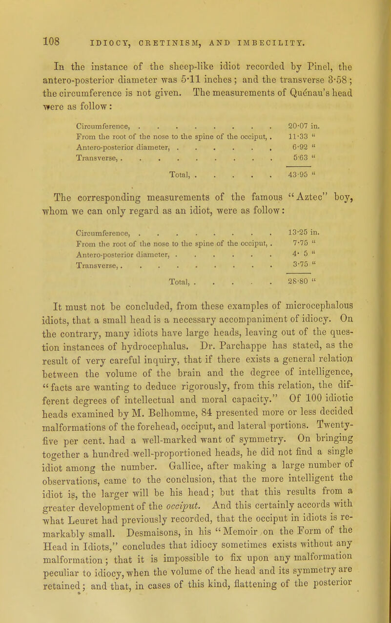 In the instance of the sheep-like idiot recorded by Pinel, the antero-posterior diameter was 511 inches ; and the transverse 3-58 ; the circumference is not given. The measurements of Qudnau's head •were as follow: Circumference, 20-07 in. From the root of the nose to the spine of the occiput, . 11-SS  Antero-posterior diameter, . . . . . , 6'92  Transverse, 5 63  Total, 43-95  The corresponding measurements of the famous Aztec boy, whom we can only regard as an idiot, were as follow: Circumference, 13-25 in. From the root of the nose to the spine of the occiput, . 7-75  Antero-posterior diameter, . . . . . . 4*5 Transverse, 3-75  Total, 28-80  It must not be concluded, from these examples of microcephalous idiots, that a small head is a necessary accompaniment of idiocy. On the contrary, many idiots have large heads, leaving out of the ques- tion instances of hydrocephalus. Dr. Parchappe has stated, as the result of very careful inquiry, that if there exists a general relation between the volume of the brain and the degree of intelligence,  facts are wanting to deduce rigorously, from this relation, the dif- ferent degrees of intellectual and moral capacity. Of 100 idiotic heads examined by M. Belhomme, 84 presented more or less decided malformations of the forehead, occiput, and lateral portions. Twenty- five per cent, had a well-marked want of symmetry. On bringing together a hundred well-proportioned heads, he did not find a single idiot among the number. Gallice, after making a large number of observations, came to the conclusion, that the more intelligent the idiot is, the larger will be his head; but that this results from a greater development of the occiput. And this certainly accords with what Leuret had previously recorded, that the occiput in idiots is re- markably small. Desmaisons, in his  Memoir on the Form of the Head in Idiots, concludes that idiocy sometimes exists without any malformation; that it is impossible to fix upon any malformation peculiar to idiocy, when the volume of the head and its symmetry are retained; and that, in cases of this kind, flattening of the posterior