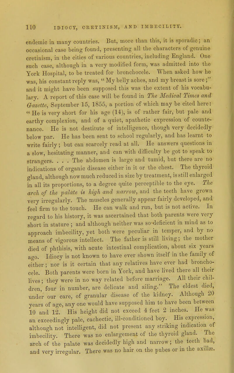 endemic in many countries. But, more than this, it is sporadic; an occasional case being found, presenting all the characters of genuine cretinism, in the cities of various countries, including England. One such case, although in a very modified form, was admitted into the York Hospital, to be treated for bronchocele. When asked how he was, his constant reply was,  My belly aches, and my breast is sore ; and it might have been supposed this was the extent of his vocabu- lary. A report of this case will be found in The 3IecUcal Times and G-azette, September 15, 1855, a portion of which may be cited here:  He is very short for his age (14), is of rather fair, but pale and earthy complexion, and of a quiet, apathetic expression of counte- nance. He is not destitute of intelligence, though very decidedly below par. He has been sent to school regularly, and has learnt to write fairly ; but can scarcely read at all. He answers questions in a slow, hesitating manner, and can with difficulty be got to speak to strangers. . . . The abdomen is large and tumid, but there are no indications of organic disease eitlier in it or the chest. The thyroid gland, although now much reduced in size by treatment, is still enlarged in all its proportions, to a degree quite perceptible to the eye. The arch of the loalate is high and narroiv, and the teeth have grown very irregularly. The muscles generally appear fairly developed, and feel firm to the touch. He can walk and run, but is not active. In regard to his history, it was ascertained that both parents were very short in stature ; and although neither was so deficient in mind as to approach imbecility, yet both were peculiar in temper, and by no means of vigorous intellect. The father is still living; the mother died of phthisis, with acute intestinal complication, about six years ago. Idiocy is not known to have ever shown itself in the family of either; nor is it certain that any relatives have ever had broncho- cele. Both parents were born in York, and have lived there all their lives; they were in no way related before marriage. All their chil- dren,' four in number, are delicate and ailing. The eldest died, under our care, of granular disease of the kidney. Although 20 years of age, any one would have supposed him to have been between 10 and 12. His height did not exceed 4 feet 2 inches. He was an exceedingly pale, cachectic, ill-conditioned boy. His expression, although not intelligent, did not present any striking indication of imbecility. There was no enlargement of the thyroid gland. The arch of the palate was decidedly high and narrow; the teeth bad, and very irregular. There was no hair on the pubes or in the axillse.