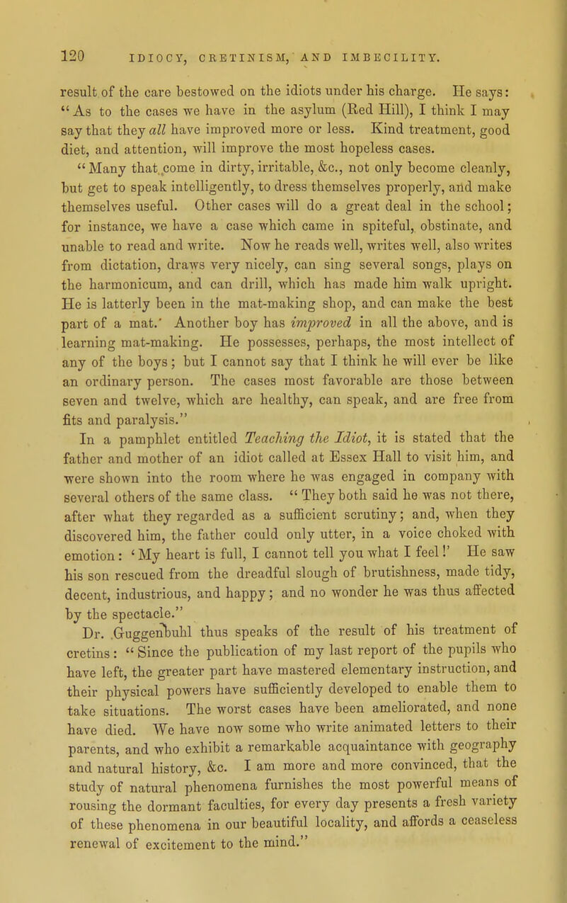 result of the care bestowed on the idiots under his charge. He says:  As to the cases we have in the asylum (Red Hill), I think I may say that they all have improved more or less. Kind treatment, good diet, and attention, will improve the most hopeless cases. Many that come in dirty, irritable, &c., not only become cleanly, but get to speak intelligently, to dress themselves properly, and make themselves useful. Other cases will do a great deal in the school; for instance, we have a case which came in spiteful, obstinate, and unable to read and write. Now he reads well, writes well, also writes from dictation, draws very nicely, can sing several songs, plays on the harmonicum, and can drill, which has made him walk upright. He is latterly been in the mat-making shop, and can make the best part of a mat.' Another boy has imjJroved in all the above, and is learning mat-making. He possesses, perhaps, the most intellect of any of the boys; but I cannot say that I think he will ever be like an ordinary person. The cases most favorable are those between seven and twelve, which are healthy, can speak, and are free from fits and paralysis. In a pamphlet entitled Teaching the Idiot, it is stated that the father and mother of an idiot called at Essex Hall to visit him, and ■were shown into the room where he was engaged in company with several others of the same class.  They both said he was not there, after what they regarded as a sufficient scrutiny; and, when they discovered him, the father could only utter, in a voice choked with emotion: ' My heart is full, I cannot tell you what I feel!' He saw his son rescued from the dreadful slough of brutishness, made tidy, decent, industrious, and happy; and no wonder he was thus affected by the spectacle. Dr. .Guggenbuhl thus speaks of the result of his treatment of cretins :  Since the publication of my last report of the pupils who have left, the greater part have mastered elementary instruction, and their physical powers have sufficiently developed to enable them to take situations. The worst cases have been ameliorated, and none have died. We have now some who write animated letters to their parents, and who exhibit a remarkable acquaintance with geography and natural history, «Stc. I am more and more convinced, that the study of natural phenomena furnishes the most powerful means of rousing the dormant faculties, for every day presents a fresh variety of these phenomena in our beautiful locality, and affords a ceaseless renewal of excitement to the mind.
