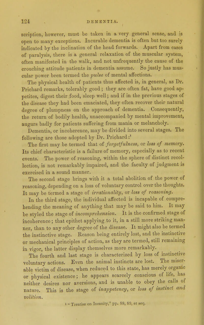 I scriptlon, however, must be taken in a very general sense, and is open to many exceptions. Incurable dementia is often but too surely indicated by the inclination of the head forwards. Apart from cases of paralysis, there is a general relaxation of the muscular system, often manifested in the walk, and not unfrequently the cause of the crouching attitude patients in dementia assume. So justly has mus- cular power been termed the ijulse of mental affections. The physical health of patients thus affected is, in general, as Dr. Prichard remarks, tolerably good; they are often fat, have good ap- petites, digest their food, sleep well; and if in the previous stages of the disease they had been emaciated, they often recover their natural degree of plumpness on the approach of dementia. Consequently, the return of bodily health, unaccompanied by mental improvement, augurs badly for patients suffering from mania or melancholy. Dementia, or incoherence, may be divided into several stages. The following are those adopted by Dr. Prichard The first may be termed that of forgetfulness, or loss of memory. Its chief characteristic is a failure of memory, especially as to recent events. The power of reasoning, within the sphere of distinct recol- lection, is not remarkably impaired, and the faculty of judgment is exercised in a sound manner. The second stage brings with it a total abolition of the power of reasoning, depending on a loss of voluntary control over the thoughts. It may be termed a stage of irrationality, or loss of reasoning. In the third stage, the individual affected is incapable of compre- hending the meaning of anything that may be said to him. It may be styled the stage of incomprehension. It is the confirmed stage of incoherence; that epithet applying to it, in a still more striking man- ner, than to any other degree of the disease. It might also be termed the instinctive stage. Reason being entirely lost, and the instinctive or mechanical principles of action, as they are termed, still remaining in vigor, the latter display themselves more remarkably. The fourth and last stage is characterized by loss of instinctive voluntary actions. Even the animal instincts are lost. The miser- able victim of disease, when reduced to this state, has merely organic or physical existence; he appears scarcely conscious of life, has neither desires nor aversions, and is unable to obey the calls of nature. This is the stage of inappeteney, or loss of instinct and volition. 1 <■ Treatise on Insanity, pp. 88, 89, et seq.