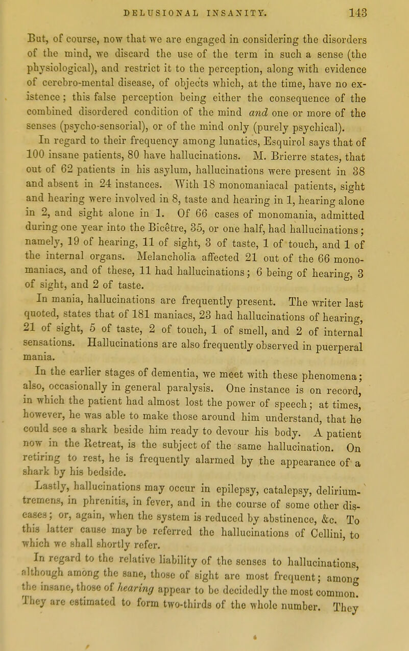 But, of course, now that we are engaged in considering the disorders of the mind, we discard the use of the term in such a sense (the physiological), and restrict it to the perception, along with evidence of cercbro-mental disease, of objects which, at the time, have no ex- istence ; this false perception being either the consequence of the combined disordered condition of the mind a7id one or more of the senses (psycho-sensorial), or of the mind only (purely psychical). In regard to their frequency among lunatics, Esquirol says that of 100 insane patients, 80 have hallucinations. M. Brierre states, that out of 62 patients in his asylum, hallucinations were present in 38 and absent in 24 instances. With 18 monomaniacal patients, sight and hearing were involved in 8, taste and hearing in 1, hearing alone in 2, and sight alone in 1. Of 66 cases of monomania, admitted during one year into the Bicetre, 35, or one half, had hallucinations; namely, 19 of hearing, 11 of sight, 3 of taste, 1 of touch, and 1 of the internal organs. Melancholia aflFected 21 out of the 66 mono- maniacs, and of these, 11 had hallucinations; 6 being of hearing, 3 of sight, and 2 of taste. In mania, hallucinations are frequently present. The writer last quoted, states that of 181 maniacs, 23 had hallucinations of hearing, 21 of sight, 5 of taste, 2 of touch, 1 of smell, and 2 of internal sensations. Hallucinations are also frequently observed in puerperal mania. In the earlier stages of dementia, we meet with these phenomena; also, occasionally in general paralysis. One instance is on record, in which the patient had almost lost the power of speech; at times' however, he was able to make those around him understand, that he could see a shark beside him ready to devour his body. A patient now in the Retreat, is the subject of the same hallucination. On retiring to rest, he is frequently alarmed by the appearance of a shark by his bedside. Lastly, hallucinations may occur in epilepsy, catalepsy, delirium- ^ tremens, in phrenitis, in fever, and in the course of some other dis- eases; or, again, when the system is reduced by abstinence, &c. To this latter cause may be referred the hallucinations of Cellini, to which we shall shortly refer. In regard to the relative liability of the senses to hallucinations, although among the sane, those of sight are most frequent; among the insane, those of hearing appear to be decidedly the most common. They are estimated to form two-thirds of the whole number. They