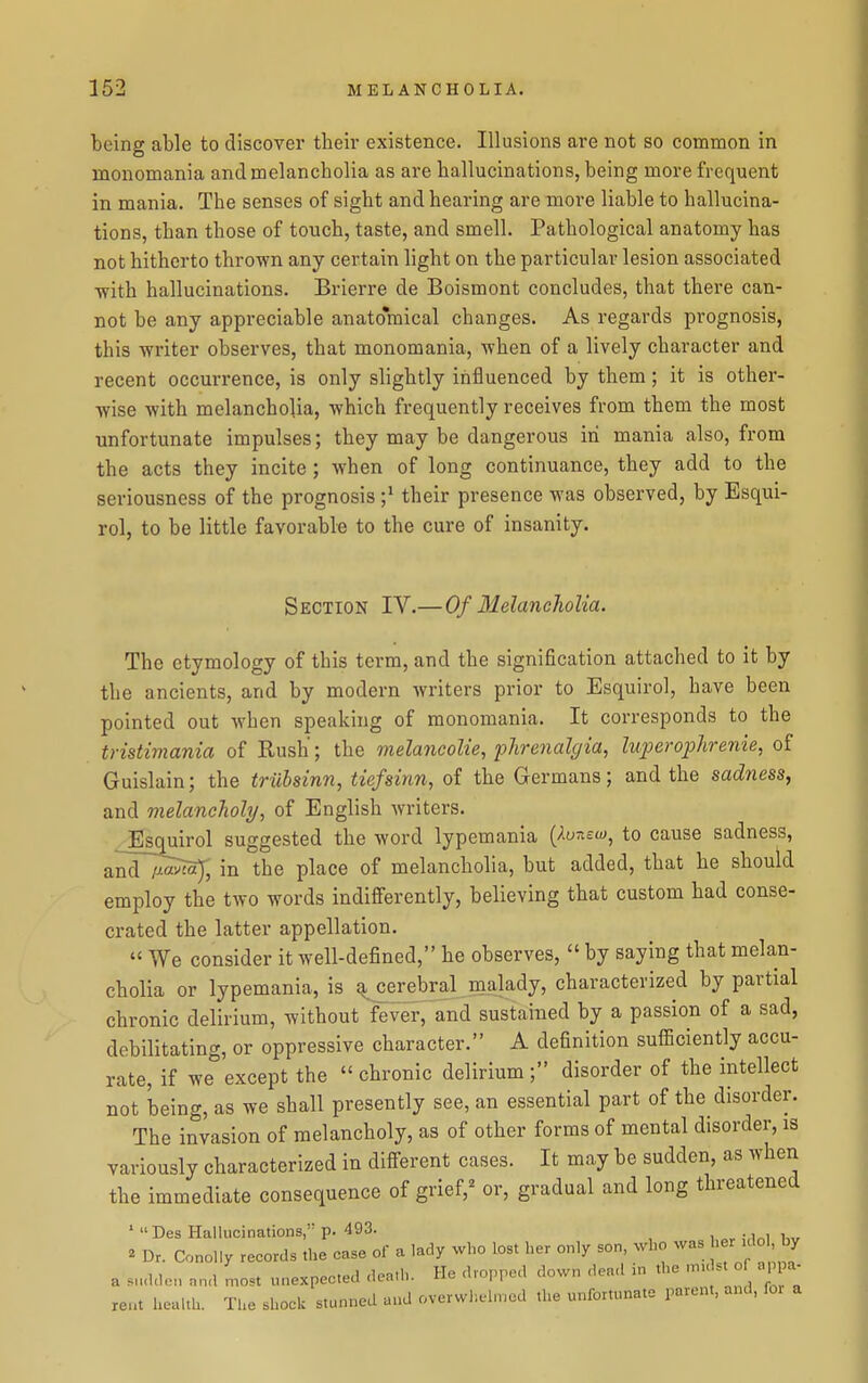 being able to discover their existence. Illusions are not so common in monomania and melancholia as are hallucinations, being more frequent in mania. The senses of sight and hearing are more liable to hallucina- tions, than those of touch, taste, and smell. Pathological anatomy has not hitherto thrown any certain light on the particular lesion associated •with hallucinations. Brierre de Boismont concludes, that there can- not be any appreciable anatomical changes. As regards prognosis, this writer observes, that monomania, when of a lively character and recent occurrence, is only slightly influenced by them; it is other- wise with melancholia, which frequently receives from them the most unfortunate impulses; they may be dangerous in mania also, from the acts they incite ; when of long continuance, they add to the seriousness of the prognosis ;^ their presence was observed, by Esqui- rol, to be little favorable to the cure of insanity. Section IV.—Of Melancholia. The etymology of this term, and the signification attached to it by the ancients, and by modern writers prior to Esquirol, have been pointed out when speaking of monomania. It corresponds to the tristimania of Rush; the melancolie, pJirenalgia, luperophrenie, of Guislain; the trubsinn, tiefsinn, of the Germans; and the sadness, and melancholy, of English writers. Esquirol suggested the word lypemania (-'.wtiew, to cause sadness, and~i^ in the place of melancholia, but added, that he should employ the two words indifferently, believing that custom had conse- crated the latter appellation.  We consider it well-defined, he observes,  by saying that melan- cholia or lypemania, is ^erebral naalady, characterized by partial chronic delirium, without fever, and sustained by a passion of a sad, debilitating, or oppressive character. A definition sufficiently accu- rate, if we°except the chronic delirium; disorder of the intellect not being, as we shall presently see, an essential part of the disorder. The invasion of melancholy, as of other forms of mental disorder, is variously characterized in different cases. It may be sudden, as when the immediate consequence of grief,^ or, gradual and long threatened ' Des Hallucinations,' p. 493. ^ Dr. ConoUy records the case of a lady who lost her only son, who was ' - 1° ' a snddon nnd most unexpected death. He dropped down dead in the .nu st o ap a^ rent health. The shock stunned aud overwh.ehncd the unfortunate parent, and, fot a