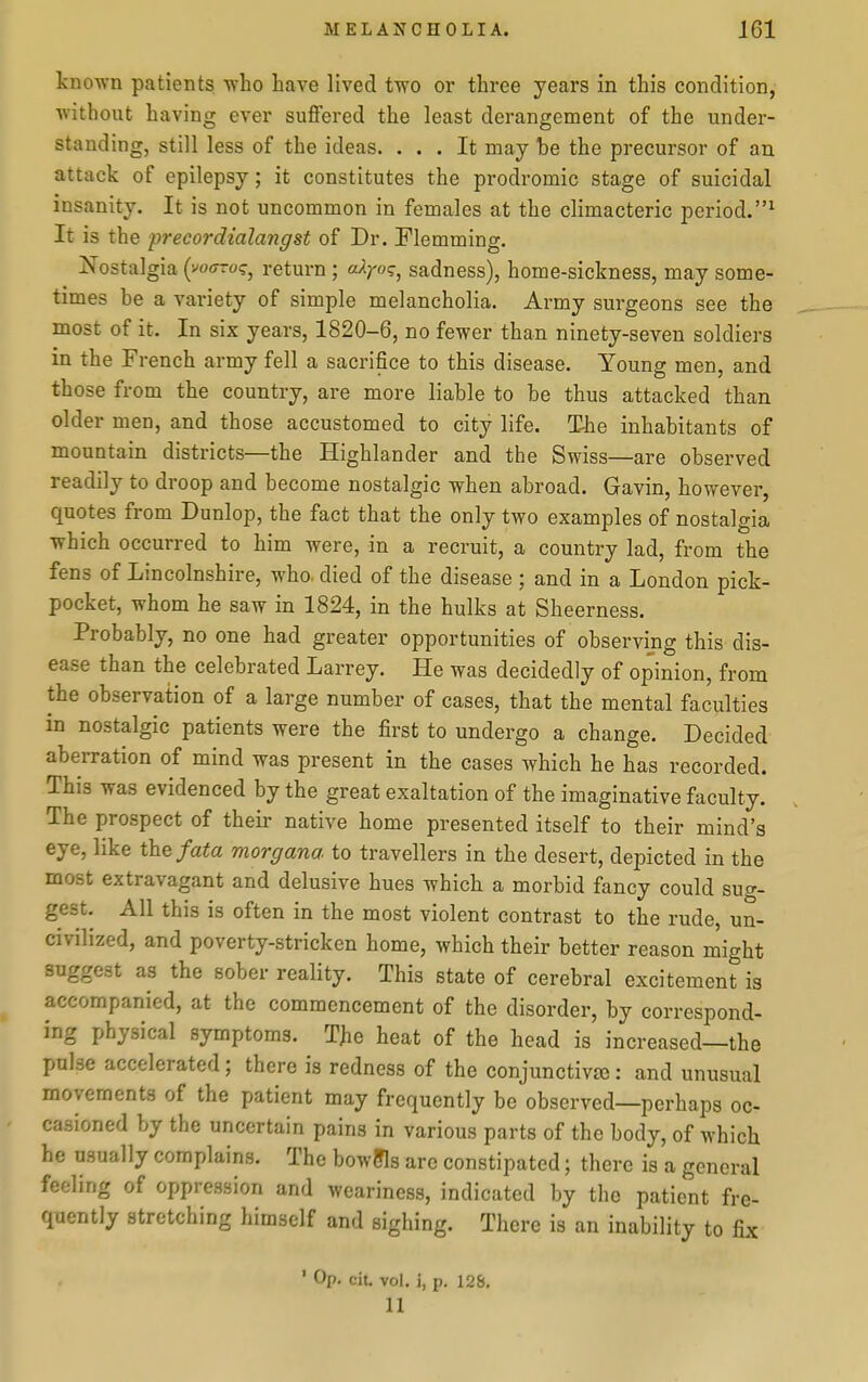known patients who have lived two or three years in this condition, without having ever suffered the least derangement of the under- standing, still less of the ideas. ... It may be the precursor of an attack of epilepsy; it constitutes the prodromic stage of suicidal insanity. It is not uncommon in females at the climacteric period.^ It is the precordialangst of Dr. Flemming. Nostalgia (voo-ro?, return ; aXYo<;^ sadness), home-sickness, may some- times be a variety of simple melancholia. Army surgeons see the most of it. In six years, 1820-6, no fewer than ninety-seven soldiers in the French army fell a sacrifice to this disease. Young men, and those from the country, are more liable to be thus attacked than older men, and those accustomed to city life. T-he inhabitants of mountain districts—the Highlander and the Swiss—are observed readily to droop and become nostalgic when abroad. Gavin, however, quotes from Dunlop, the fact that the only two examples of nostalgia which occurred to him were, in a recruit, a country lad, from the fens of Lincolnshire, who. died of the disease ; and in a London pick- pocket, whom he saw in 1824, in the hulks at Sheerness. Probably, no one had greater opportunities of observing this dis- ease than the celebrated Larrey. He was decidedly of opinion, from the observation of a large number of cases, that the mental faculties in nostalgic patients were the first to undergo a change. Decided aberration of mind was present in the cases which he has recorded. This was evidenced by the great exaltation of the imaginative faculty. The prospect of their native home presented itself to their mind's eye, like the/ate morgana to travellers in the desert, depicted in the most extravagant and delusive hues which a morbid fancy could sug- gest. All this is often in the most violent contrast to the rude, un- civilized, and poverty-stricken home, which their better reason might suggest as the sober reality. This state of cerebral excitement is accompanied, at the commencement of the disorder, by correspond- ing physical symptoms. TJie heat of the head is increased—the pulse accelerated; there is redness of the conjunctive: and unusual movements of the patient may frequently be observed—perhaps oc- casioned by the uncertain pains in various parts of the body, of which he usually complains. The bowffls are constipated; there is a general feeling of oppression and weariness, indicated by the patient fre- quently stretching himself and sighing. There is an inability to fix ' Op. cit. vol. i, p. 128. 11