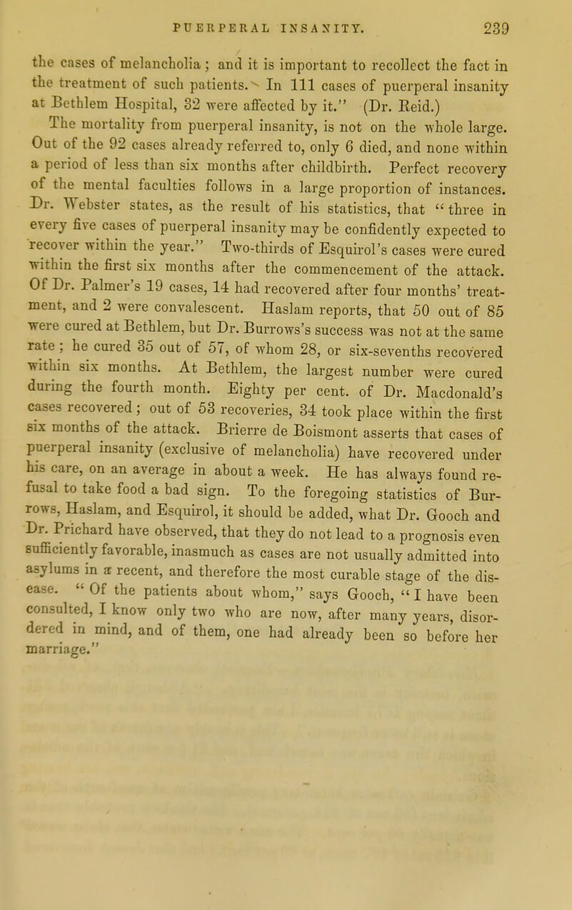 the cases of melancholia ; and it is important to recollect the fact in the treatment of such patients. In 111 cases of puerperal insanity at Bethlem Hospital, 32 were affected by it. (Dr. Keid.) The mortality from puerperal insanity, is not on the whole large. Out of the 92 cases already referred to, only 6 died, and none within a period of less than six months after childbirth. Perfect recovery of the mental faculties follows in a large proportion of instances. Dr. Webster states, as the result of his statistics, that  three in every five cases of puerperal insanity may be confidently expected to recover within the year. Two-thirds of Esquirol's cases were cured within the first six months after the commencement of the attack. Of Dr. Palmer's 19 cases, 14 had recovered after four months' treat- ment, and 2 were convalescent. Haslam reports, that 50 out of 85 were cured at Bethlem, but Dr. Burrows's success was not at the same rate ; he cured 35 out of 57, of whom 28, or six-sevenths recovered within six months. At Bethlem, the largest number were cured during the fourth month. Eighty per cent, of Dr. Macdonald's cases recovered; out of 53 recoveries, 34 took place within the first six months of the attack. Brierre de Boismont asserts that cases of puerperal insanity (exclusive of melancholia) have recovered under his care, on an average in about a week. He has always found re- fusal to take food a bad sign. To the foregoing statistics of Bur- rows, Haslam, and Esquirol, it should be added, what Dr. Gooch and Dr. Prichard have observed, that they do not lead to a prognosis even sufficiently favorable, inasmuch as cases are not usually admitted into asylums in a recent, and therefore the most curable stage of the dis- ease.  Of the patients about whom, says Gooch,  I have been consulted, I know only two who are now, after many years, disor- dered in mind, and of them, one had already been so before her marriage.