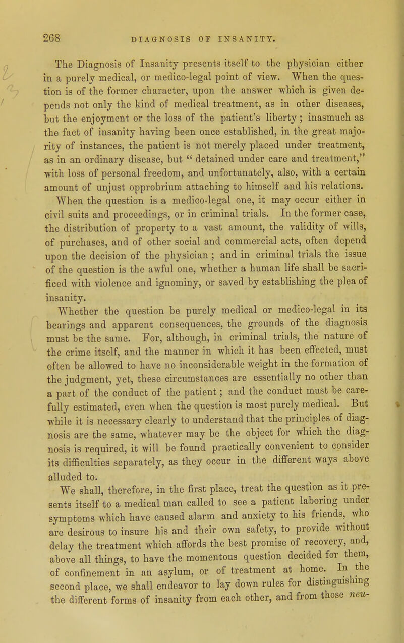 The Diagnosis of Insanity presents itself to the physician either in a purely medical, or medico-legal point of view. When the ques- tion is of the former character, upon the answer which is given de- pends not only the kind of medical treatment, as in other diseases, but the enjoyment or the loss of the patient's liberty; inasmuch as the fact of insanity having been once established, in the great majo- rity of instances, the patient is not merely placed under treatment, as in an ordinary disease, but  detained under care and treatment, with loss of personal freedom, and unfortunately, also, with a certain amount of unjust opprobrium attaching to himself and his relations. When the question is a medico-legal one, it may occur either in civil suits and proceedings, or in criminal trials. In the former case, the distribution of property to a vast amount, the validity of wills, of purchases, and of other social and commercial acts, often depend upon the decision of the physician ; and in criminal trials the issue of the question is the awful one, whether a human life shall be sacri- ficed with violence and ignominy, or saved by establishing the plea of insanity. Whether the question be purely medical or medico-legal in its bearings and apparent consequences, the grounds of the diagnosis must be the same. For, although, in criminal trials, the nature of the crime itself, and the manner in which it has been effected, must often be allowed to have no inconsiderable weight in the formation of the judgment, yet, these circumstances are essentially no other than a part of the conduct of the patient; and the conduct must be care- fully estimated, even when the question is most purely medical. But while it is necessary clearly to understand that the principles of diag- nosis are the same, whatever may be the object for which the diag- nosis is required, it will be found practically convenient to consider its difficulties separately, as tbey occur in the different ways above alluded to. . ^ _ We shall, therefore, in the first place, treat the question^ as it pre- sents itself to a medical man called to see a patient laboring under symptoms which have caused alarm and anxiety to his friends, who are desirous to insure his and their own safety, to provide without delay the treatment which affords the best promise of recovery, and, above all things, to have the momentous question decided for them, of confinement in an asylum, or of treatment at home. 1^ second place, we shall endeavor to lay down rules for distingmshmg the different forms of insanity from each other, and from those neu-