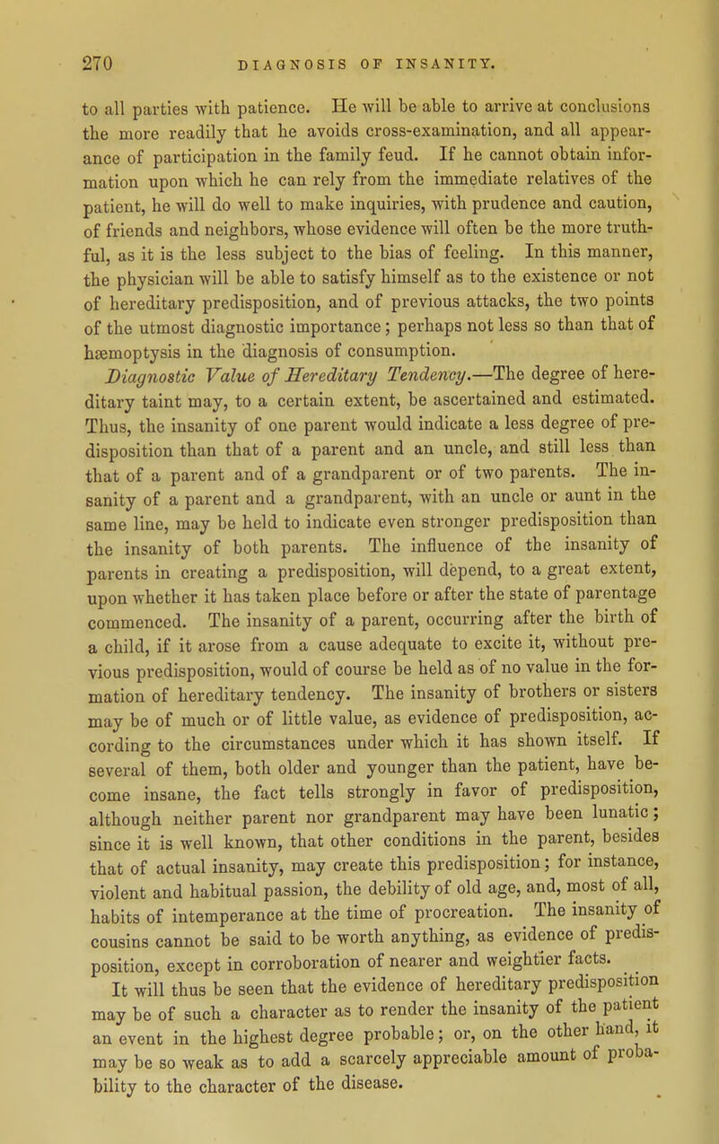 to all parties with patience. He will be able to arrive at conclusions the more readily that he avoids cross-examin^ition, and all appear- ance of participation in the family feud. If he cannot obtain infor- mation upon which he can rely from the immediate relatives of the patient, he will do well to make inquiries, with prudence and caution, of friends and neighbors, whose evidence will often be the more truth- ful, as it is the less subject to the bias of feeling. In this manner, the physician will be able to satisfy himself as to the existence or not of hereditary predisposition, and of previous attacks, the two points of the utmost diagnostic importance ; perhaps not less so than that of hasmoptysis in the diagnosis of consumption. Diagnostic Value of Hereditary Tendency.—The degree of here- ditary taint may, to a certain extent, be ascertained and estimated. Thus, the insanity of one parent would indicate a less degree of pre- disposition than that of a parent and an uncle, and still less than that of a parent and of a grandparent or of two parents. The in- sanity of a parent and a grandparent, with an uncle or aunt in the same line, may be held to indicate even stronger predisposition than the insanity of both parents. The influence of the insanity of parents in creating a predisposition, will depend, to a great extent, upon whether it has taken place before or after the state of parentage commenced. The insanity of a parent, occurring after the birth of a child, if it arose from a cause adequate to excite it, without pre- vious predisposition, would of course be held as of no value in the for- mation of hereditary tendency. The insanity of brothers or sisters may be of much or of little value, as evidence of predisposition, ac- cording to the circumstances under which it has shown itself. If several of them, both older and younger than the patient, have be- come insane, the fact tells strongly in favor of predisposition, although neither parent nor grandparent may have been lunatic; since it is well known, that other conditions in the parent, besides that of actual insanity, may create this predisposition; for instance, violent and habitual passion, the debility of old age, and, most of all, habits of intemperance at the time of procreation. The insanity of cousins cannot be said to be worth anything, as evidence of predis- position, except in corroboration of nearer and weightier facts. It will thus be seen that the evidence of hereditary predisposition may be of such a character as to render the insanity of the patient an event in the highest degree probable; or, on the other hand, it may be so weak as to add a scarcely appreciable amount of proba- bility to the character of the disease.