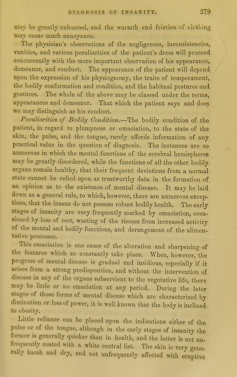 may be greatly enhanced, and the warmth and friction of clothing may cause much annoyance. The physician's observations of the negligences, inconsistencies, vanities, and various peculiarities of the patient's dress will proceed concurrently with the more important observation of his appearance, demeanor, and conduct. The appearance of the patient will depend upon the expression of his physiognomy, the traits of temperament, the bodily conformation and condition, and the habitual postures and gestures. The whole of the above may be classed under the terms, appearances and demeanor. That which the patient says and does we may distinguish as his conduct. Peculiarities of Bodily Condition.—The bodily condition of the patient, in regard to plumpness or emaciation, to the state of the skin, the pulse, and the tongue, rarely affords information of any practical value in the question of diagnosis. The instances are so numerous in which the mental functions of the cerebral hemispheres may be greatly disordered, while the functions of all the other bodily organs remain healthy, that their frequent deviations from a normal state cannot be relied upon as trustworthy data in the formation of an opinion as to the existence of mental disease. It may be laid down as a general rule, to which, however, there are numerous excep- tions, that the insane do not possess robust bodily health. The early stages of insanity are very frequently marked by emaciation, occa- sioned by loss of rest, wasting of the tissues from increased activity of the mental and bodily functions, and derangement of the alimen- tative processes. This emaciation is one cause of the alteration and sharpening of the features which so constantly take place. When, however, the progress of mental disease is gradual and insidious, especially if it arises from a strong predisposition, and without the intervention of disease in any of the organs subservient to the vegetative life, there may be little or no emaciation at any period. During the later stages of those forms of mental disease which are characterized by diminution or loss of power, it is well known that the body is inclined to obesity. Little reliance can be placed upon the indications either of the pulse or of the tongue, although in the early stages of insanity the former is generally quicker than in health, and the latter is not un- frequently coated with a white central list. The skin is very gene- rally harsh and dry, and not unfrequently affected with eruptive