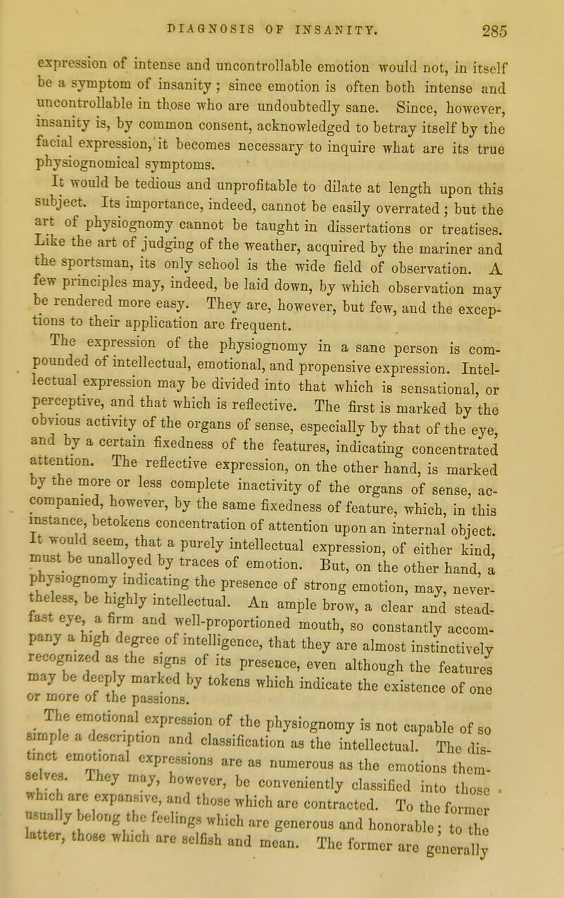 expression of intense and uncontrollable emotion would not, in itself be a symptom of insanity; since emotion is often both intense and uncontrollable in th,ose who are undoubtedly sane. Since, however, insanity is, by common consent, acknowledged to betray itself by the facial expression, it becomes necessary to inquire what are its true physiognomical symptoms. It would be tedious and unprofitable to dilate at length upon this subject. Its importance, indeed, cannot be easily overrated; but the art of physiognomy cannot be taught in dissertations or treatises. Like the art of judging of the weather, acquired by the mariner and the sportsman, its only school is the wide field of observation. A few principles may, indeed, be laid down, by which observation may be rendered more easy. They are, however, but few, and the excep- tions to their application are frequent. The expression of the physiognomy in a sane person is com- pounded of intellectual, emotional, and propensive expression. Intel- lectual expression may be divided into that which is sensational, or perceptive, and that which is reflective. The first is marked by the obvious activity of the organs of sense, especially by that of the eye, and by a certain fixedness of the features, indicating concentrated attention. The reflective expression, on the other hand, is marked by the more or less complete inactivity of the organs of sense, ac- companied, however, by the same fixedness of feature, which, in this instance, betokens concentration of attention upon an internal object. It would seem, that a purely intellectual expression, of either kind, must be unalloyed by traces of emotion. But, on the other hand, a physiognomy indicating the presence of strong emotion, may, never- theless, be highly intellectual. An ample brow, a clear and stead- fast eye a firm and well-proportioned mouth, so constantly accom- pany a high degree of intelligence, that they are almost instinctively recognized as the signs of its presence, even although the features may be deeply marked by tokens which indicate the existence of one or more of the passions. The emotional expression of the physiognomy is not capable of so simple a description and classification as the intellectual. The dig tmct emotional expressions are as numerous as the emotions them- selves. They may, however, be conveniently classified into those • which are expansive, and those which are contracted. To the form usual], elong the feelings which are generous and honorable; t X latter, those which are selfish and mean. The former are g nerally