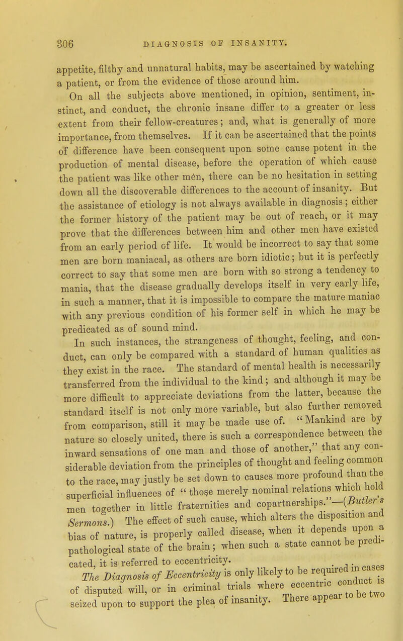 appetite, filthy and unnatural habits, may be ascertained by -watching a patient, or from the evidence of those around him. On all the subjects above mentioned, in opinion, sentiment, in- stinct, and conduct, the chronic insane difier to a greater or less extent from their fellow-creatures; and, what is generally of more importance, from themselves. If it can be ascertained that the points of difference have been consequent upon some cause potent in the production of mental disease, before the operation of which cause the patient was like other m6n, there can be no hesitation in setting down all the discoverable differences to the account of insanity. But the assistance of etiology is not always available in diagnosis; either the former history of the patient may be out of reach, or it may prove that the differences between him and other men have existed from an early period of life. It would be incorrect to say that some men are born maniacal, as others are born idiotic; but it is perfectly correct to say that some men are born with so strong a tendency to mania, that the disease gradually develops itself in very early life, in such a manner, that it is impossible to compare the mature maniac with any previous condition of his former self in which he may be predicated as of sound mind. In such instances, the strangeness of thought, feeling, and con- duct, can only be compared with a standard of human qualities as they exist in the race. The standard of mental health is necessarily transferred from the individual to the kind; and although it may be more difficult to appreciate deviations from the latter, because the standard itself is not only more variable, but also further removed from comparison, still it may be made use of.  Mankmd are by nature so closely united, there is such a correspondence between the inward sensations of one man and those of another, that any con- siderable deviation from the principles of thought and feeling common to the race, may justly be set down to causes more profound than the superficial influences of  tho^e merely nominal relations ^hich hold men together in little fraternities and copartnerships. -{Butlers SermoL) The effect of such cause, which alters the disposition and bias of nature, is properly called disease, when it depends upon a pathological state of the brain; when such a state cannot be predi- cated, it is referred to eccentricity. tL Diagnom of Eccentricity is only likely to be r^^-^^fj^^^^ of disputed will, or in criminal trials -^ere eccentric conduc es seized upon to support the plea of insanity. There appear to be two