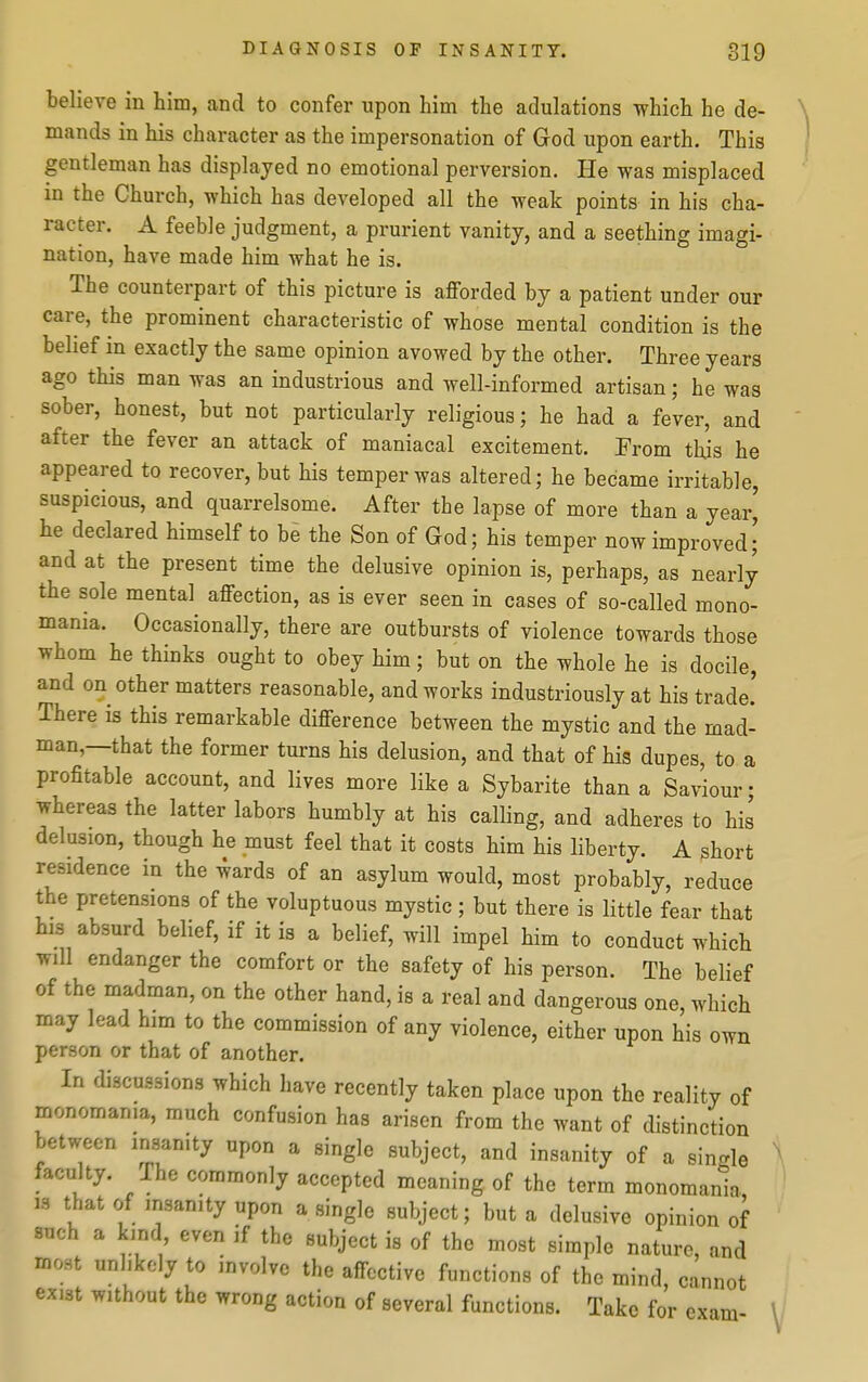 believe in him, and to confer upon him the adulations which he de- mands in his character as the impersonation of God upon earth. This gentleman has displayed no emotional perversion. He was misplaced in the Church, which has developed all the weak points in his cha- racter. A feeble judgment, a prurient vanity, and a seething imagi- nation, have made him what he is. The counterpart of this picture is afforded by a patient under our care, the prominent characteristic of whose mental condition is the belief in exactly the same opinion avowed by the other. Three years ago this man was an industrious and well-informed artisan; he was sober, honest, but not particularly religious; he had a fever, and after the fever an attack of maniacal excitement. From this he appeared to recover, but his temper was altered; he became irritable, suspicious, and quarrelsome. After the lapse of more than a year' he declared himself to be the Son of God; his temper now improved J and at the present time the delusive opinion is, perhaps, as nearly the sole mental affection, as is ever seen in cases of so-called mono- mania. Occasionally, there are outbursts of violence towards those whom he thinks ought to obey him; but on the whole he is docile, and on other matters reasonable, and works industriously at his trade. There is this remarkable difference between the mystic and the mad- man,—that the former turns his delusion, and that of his dupes, to a profitable account, and lives more like a Sybarite than a Saviour; whereas the latter labors humbly at his calling, and adheres to his delusion, though he must feel that it costs him his liberty. A short residence in the wards of an asylum would, most probably, reduce the pretensions of the voluptuous mystic; but there is little fear that his absurd belief, if it is a belief, will impel him to conduct which will endanger the comfort or the safety of his person. The belief of the madman, on the other hand, is a real and dangerous one, which may lead him to the commission of any violence, either upon his own person or that of another. In discussions which have recently taken place upon the reality of monomania, much confusion has arisen from the want of distinction between insanity upon a single subject, and insanity of a single faculty. The commonly accepted meaning of the term monomania 19 that of insanity upon a single subject; but a delusive opinion of such a kind even if the subject is of the most simple nature, and most unlikely to involve the affective functions of the mind, cannot exist without the wrong action of several functions. Take for exam-