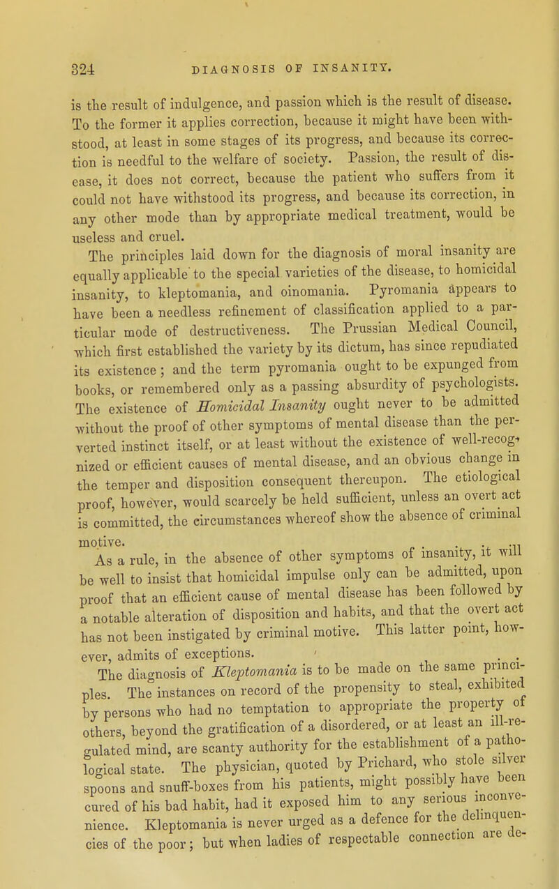 is the result of indulgence, and passion which is the result of disease. To the former it applies correction, hecause it might have heen with- stood, at least in some stages of its progress, and because its correc- tion is needful to the welfare of society. Passion, the result of dis- ease, it does not correct, because the patient who suffers from it could not have withstood its progress, and because its correction, in any other mode than by appropriate medical treatment, would be useless and cruel. The principles laid down for the diagnosis of moral insanity are equally applicable' to the special varieties of the disease, to homicidal insanity, to kleptomania, and oinomania. Pyromania appears to have been a needless refinement of classification applied to a par- ticular mode of destructiveness. The Prussian Medical Council, which first established the variety by its dictum, has since repudiated its existence ; and the term pyromania ought to be expunged from books, or remembered only as a passing absurdity of psychologists. The existence of Eomieidal Insanity ought never to be admitted without the proof of other symptoms of mental disease than the per- verted instinct itself, or at least without the existence of well-recog^ nized or efficient causes of mental disease, and an obvious change m the temper and disposition consequent thereupon. The etiological proof, however, would scarcely be held sufficient, unless an overt act is committed, the circumstances whereof show the absence of criminal motive. ■ ^^^ As a rule, in the absence of other symptoms of insanity, it will be well to insist that homicidal impulse only can be admitted, upon proof that an efficient cause of mental disease has been followed by a notable alteration of disposition and habits, and that the overt act has not been instigated by criminal motive. This latter pomt, how- ever, admits of exceptions. ' . . The diacrnosis of Kleptomania is to be made on the same princi- ples The° instances on record of the propensity to steal, exhibited by persons who had no temptation to appropriate the property ot others, beyond the gratification of a disordered, or at least an ill-re- gulated mind, are scanty authority for the establishment of a patho- logical state. The physician, quoted by Prichard, who stole silver spoons and snuflF-boxes from his patients, might possibly have been cured of his bad habit, had it exposed him to any serious inconve- nience. Kleptomania is never urged as a defence for the delinquen- cies of the poor; but when ladies of respectable connection are ae-