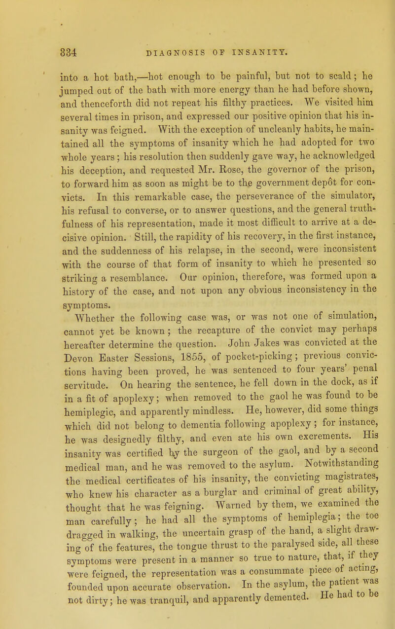 into a hot bath,—hot enough to be painful, but not to scald; he jumped out of the bath with more energy than he had before shown, and thenceforth did not repeat his filthy practices. We visited him several times in prison, and expressed our positive opinion that his in- sanity was feigned. With the exception of uncleanly habits, he main- tained all the symptoms of insanity which he had adopted for two whole years ; his resolution then suddenly gave way, he acknowledged his deception, and requested Mr. Rose, the governor of the prison, to forward him as soon as might be to the government depfit for con- victs. In this remarkable case, the perseverance of the simulator, his refusal to converse, or to answer questions, and the general truth- fulness of his representation, made it most difiicult to arrive at a de- cisive opinion. Still, the rapidity of his recovery, in the first instance, and the suddenness of his relapse, in the second, were inconsistent with the course of that form of insanity to which he presented so striking a resemblance. Our opinion, therefore, was formed upon a history of the case, and not upon any obvious inconsistency in the symptoms. Whether the following case was, or was not one of simulation, cannot yet be known; the recapture of the convict may perhaps hereafter determine the question. John Jakes was convicted at the Devon Easter Sessions, 1855, of pocket-picking ; previous convic- tions having been proved, he was sentenced to four years' penal servitude. On hearing the sentence, he fell down in the dock, as if in a fit of apoplexy; when removed to the gaol he was found to be hemiplegic, and apparently mindless. He, however, did some things which did not belong to dementia following apoplexy ; for instance, he was designedly filthy, and even ate his own excrements. His insanity was certified hy the surgeon of the gaol, and by a second medical man, and he was removed to the asylum. Notwithstanding the medical certificates of his insanity, the convicting magistrates, who knew his character as a burglar and criminal of great ability, thought that he was feigning. Warned by them, we examined the man carefully; he had all the symptoms of hemiplegia; the toe dragged in walking, the uncertain grasp of the hand, a slight draw- ing of the features, the tongue thrust to the paralysed side, all these symptoms were present in a manner so true to nature, that, if they were feigned, the representation was a consummate piece of acting, founded upon accurate observation. In the asylum, the patient was not dirty; he was tranquil, and apparently demented. He had to be