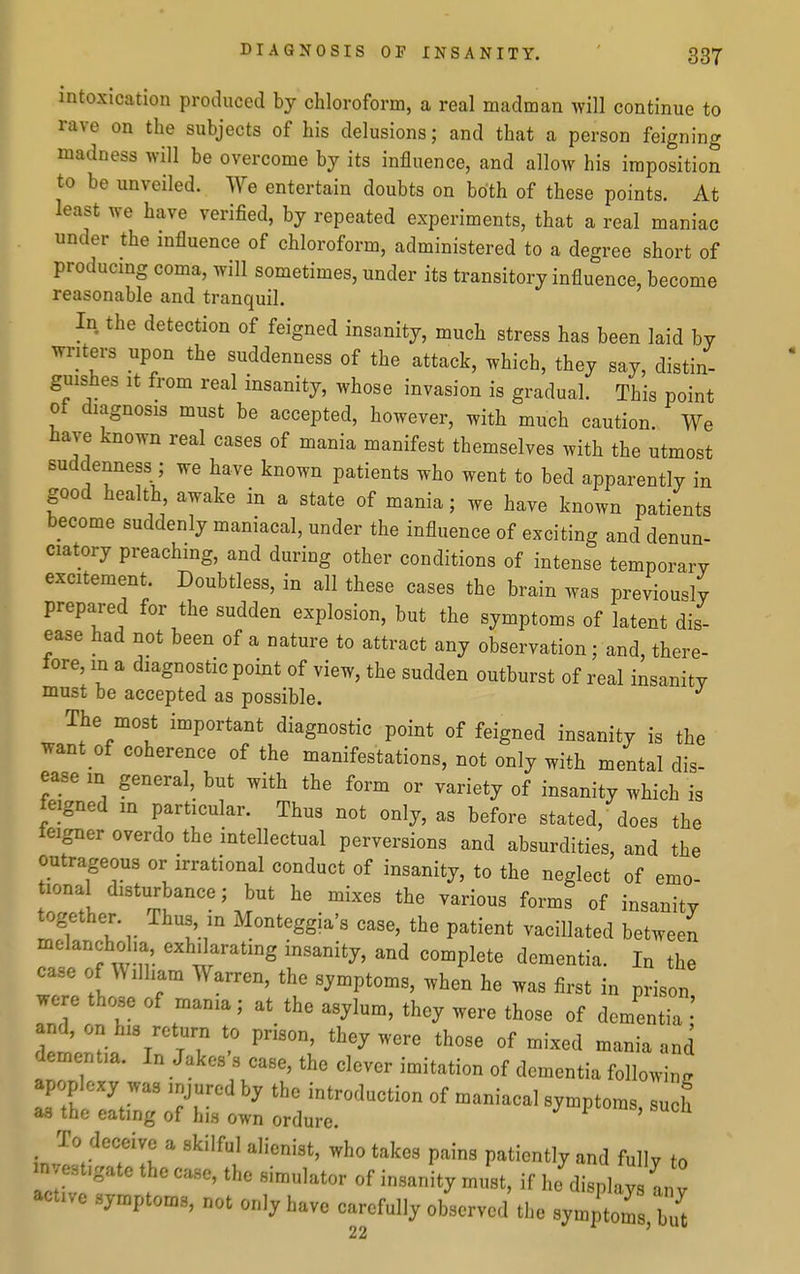 intoxication produced by chloroform, a real madman will continue to rave on the subjects of his delusions; and that a person feigning madness will be overcome by its influence, and allow his imposition to be unveiled. We entertain doubts on both of these points. At least we have verified, by repeated experiments, that a real maniac under the influence of chloroform, administered to a degree short of producmg coma, will sometimes, under its transitory influence, become reasonable and tranquil. In the detection of feigned insanity, much stress has been laid by writers upon the suddenness of the attack, which, they say, distin- guishes It from real insanity, whose invasion is gradual. This point of diagnosis must be accepted, however, with much caution. We have known real cases of mania manifest themselves with the utmost suddenness ; we have known patients who went to bed apparently in good health awake in a state of mania; we have known patients become suddenly maniacal, under the influence of exciting and denun- ciatory preaching, and during other conditions of intense temporary excitement Doubtless, in all these cases the brain was previously prepared for the sudden explosion, but the symptoms of latent dis- ease had not been of a nature to attract any observation; and, there- lore, m a diagnostic point of view, the sudden outburst of real insanity must be accepted as possible. The most important diagnostic point of feigned insanity is the want of coherence of the manifestations, not only with mental dis- ease m general, but with the form or variety of insanity which is feigned in particular. Thus not only, as before stated, does the leigner overdo the intellectual perversions and absurdities, and the outrageous or irrational conduct of insanity, to the neglect of emo- tional disturbance; but he mixes the various forms of insanity together. Thus in Monteggia's case, the patient vacillated between melanchol.a, exhilarating insanity, and complete dementia. In the case of William Warren, the symptoms, when he was first in prison were those of mama; at the asylum, they were those of dementia;' dementia. In Jakos's case, the clever imitation of dementia following apoplexy was injured by the introduction of maniacal symptoms such as the eating of his own ordure. symptoms, such To deceive a skilful alienist, who takes pains patiently and fully to in estigate the case, the simulator of insanity must, if he display an v active symptoms, not only have carefully observed the symptom bu^