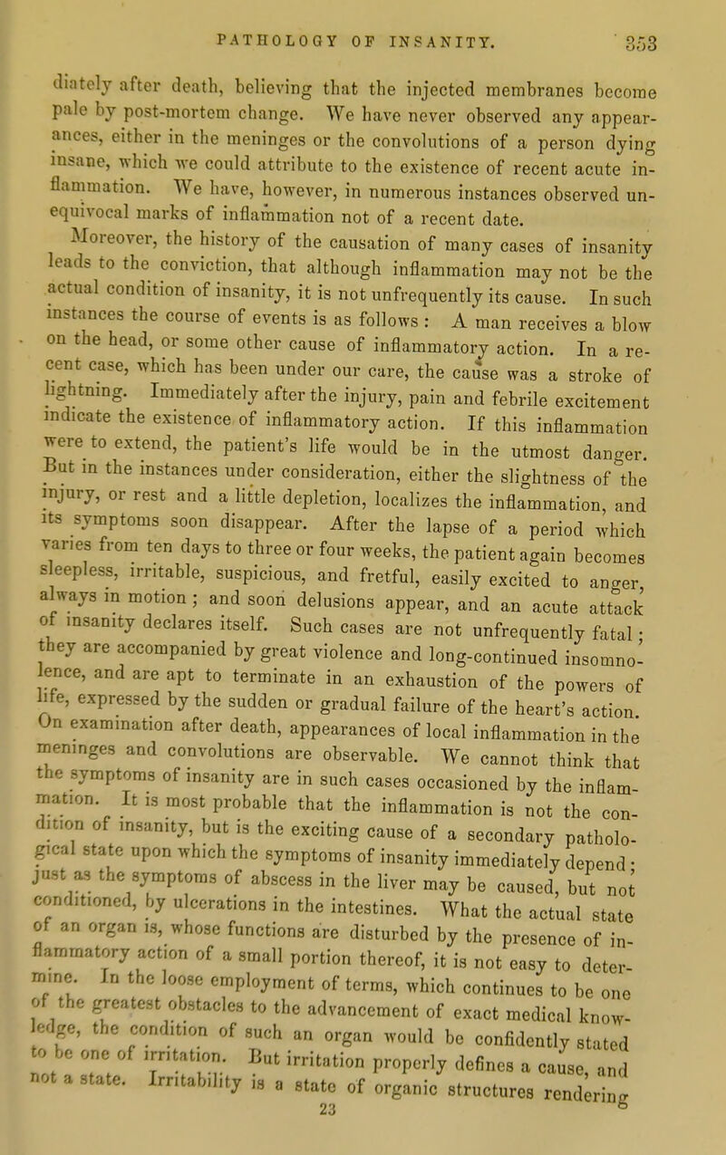 diately after death, believing that the injected membranes become pale by post-mortem change. We have never observed any appear- ances, either in the meninges or the convolutions of a person dying insane, which we could attribute to the existence of recent acute in- flammation. We have, however, in numerous instances observed un- equivocal marks of inflammation not of a recent date. Moreover, the history of the causation of many cases of insanity leads to the conviction, that although inflammation may not be the actual condition of insanity, it is not unfrequently its cause. In such mstances the course of events is as follows : A man receives a blow on the head, or some other cause of inflammatory action. In a re- cent case, which has been under our care, the cause was a stroke of lightning. Immediately after the injury, pain and febrile excitement indicate the existence of inflammatory action. If this inflammation were to extend, the patient's life would be in the utmost danger. But in the instances under consideration, either the slightness of the injury, or rest and a little depletion, localizes the infla°mmation, and its symptoms soon disappear. After the lapse of a period which vanes from ten days to three or four weeks, the patient again becomes s eepless, irritable, suspicious, and fretful, easily excited to anger always m motion ; and soon delusions appear, and an acute attack of insanity declares itself. Such cases are not unfrequently fatal • they are accompanied by great violence and long-continued insomno- ence, and are apt to terminate in an exhaustion of the powers of life, expressed by the sudden or gradual failure of the heart's action On examination after death, appearances of local inflammation in the ineninges and convolutions are observable. We cannot think that the symptoms of insanity are in such cases occasioned by the inflam- mation. It IS most probable that the inflammation is not the con- dition of insanity, but is the exciting cause of a secondary patholo- gical state upon which the symptoms of insanity immediately depend • just as the symptoms of abscess in the liver may be caused, but not conditioned, hy ulcerations in the intestines. What the actual state of an organ is, whose functions are disturbed by the presence of in- flammatory action of a small portion thereof, it is not easy to deter- mine In the loose employment of terms, which continues to be one of the greatest obstacles to the advancement of exact medical know- edge, the condition of such an organ would be confidently stated to be one of irritation But irritation properly defines a cause, and not a state. Irritability is a state of organic structures rend r ng