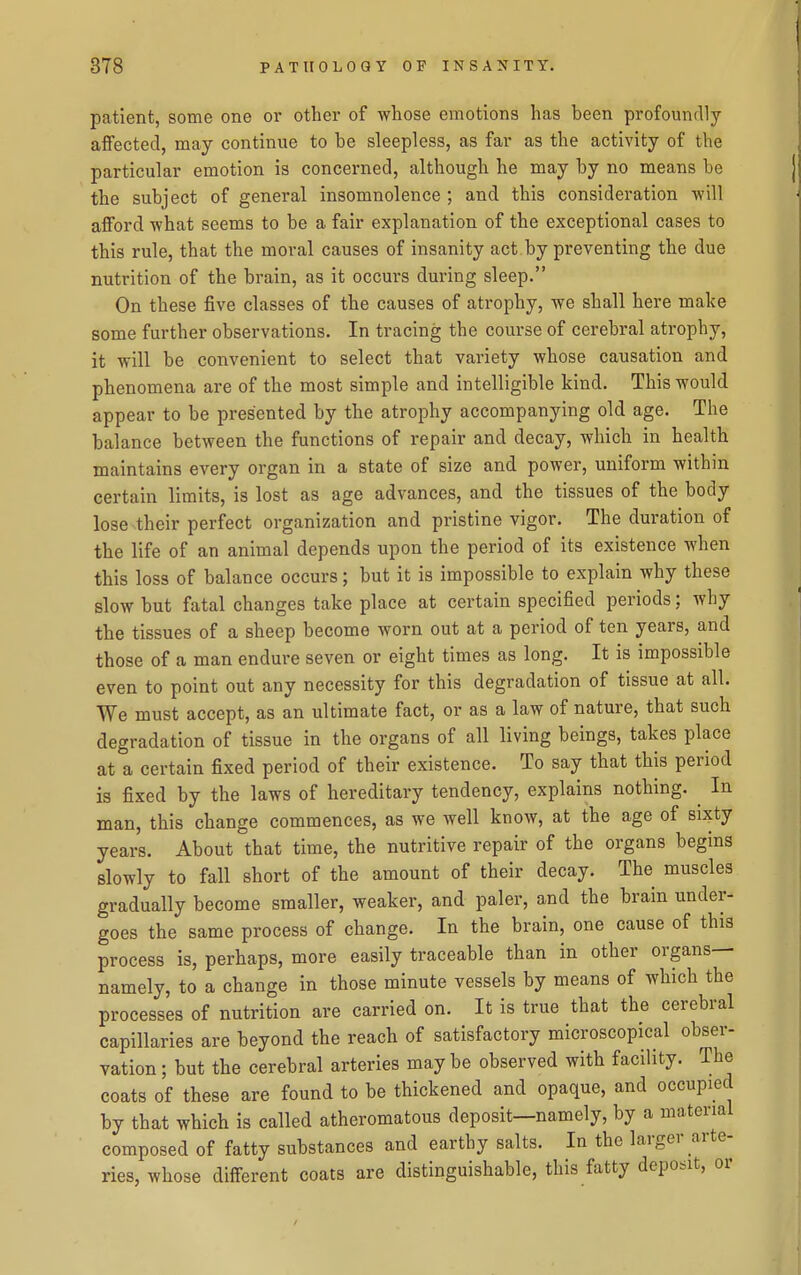 patient, some one or other of whose emotions has been profoundly aflfectecl, may continue to be sleepless, as far as the activity of the particular emotion is concerned, although he may by no means be the subject of general insomnolence ; and this consideration -will afford what seems to be a fair explanation of the exceptional cases to this rule, that the moral causes of insanity act by preventing the due nutrition of the brain, as it occurs during sleep. On these five classes of the causes of atrophy, we shall here make some further observations. In tracing the course of cerebral atrophy, it will be convenient to select that variety whose causation and phenomena are of the most simple and intelligible kind. This would appear to be presented by the atrophy accompanying old age. The balance between the functions of repair and decay, which in health maintains every organ in a state of size and power, uniform within certain limits, is lost as age advances, and the tissues of the body lose their perfect organization and pristine vigor. The duration of the life of an animal depends upon the period of its existence when this loss of balance occurs; but it is impossible to explain why these slow but fatal changes take place at certain specified periods; why the tissues of a sheep become worn out at a period of ten years, and those of a man endure seven or eight times as long. It is impossible even to point out any necessity for this degradation of tissue at all. We must accept, as an ultimate fact, or as a law of nature, that such degradation of tissue in the organs of all living beings, takes place at a certain fixed period of their existence. To say that this period is fixed by the laws of hereditary tendency, explains nothing. ^ In man, this change commences, as we well know, at the age of si^ty years. About that time, the nutritive repair of the organs begins slowly to fall short of the amount of their decay. The muscles gradually become smaller, weaker, and paler, and the brain under- goes the same process of change. In the brain, one cause of this process is, perhaps, more easily traceable than in other organs— namely, to a change in those minute vessels by means of which the processes of nutrition are carried on. It is true that the cerebral capillaries are beyond the reach of satisfactory microscopical obser- vation; but the cerebral arteries maybe observed with facility. The coats of these are found to be thickened and opaque, and occupied by that which is called atheromatous deposit—namely, by a material composed of fatty substances and earthy salts. In the larger arte- ries, whose different coats are distinguishable, this fatty deposit, or