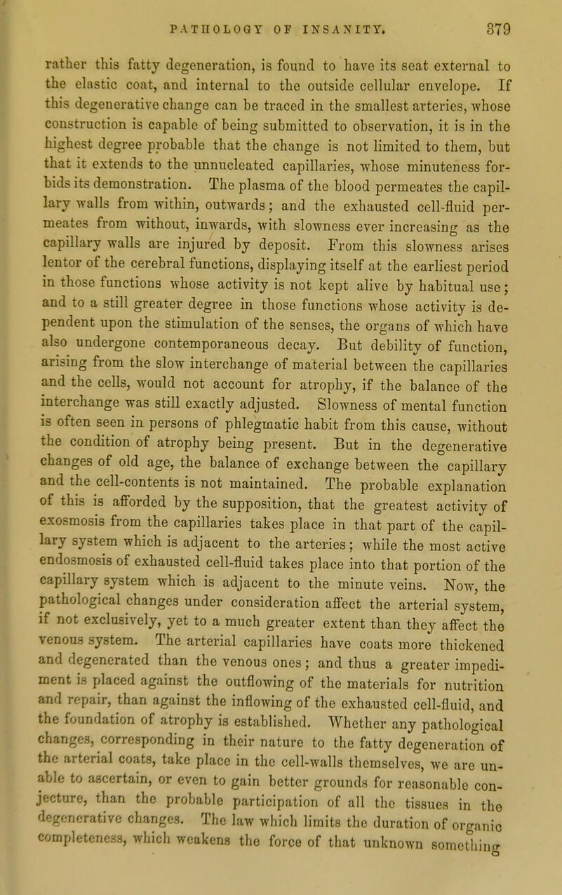 rather this fatty degeneration, is found to have its seat external to the elastic coat, and internal to the outside cellular envelope. If this degenerative change can be traced in the smallest arteries, whose construction is capable of being submitted to observation, it is in the highest degree probable that the change is not limited to them, but that it extends to the unnucleated capillaries, whose minuteness for- bids its demonstration. The plasma of the blood permeates the capil- lary walls from within, outwards; and the exhausted cell-fluid per- meates from without, inwards, with slowness ever increasing as the capillary walls are injured by deposit. From this slowness arises lentor of the cerebral functions, displaying itself at the earliest period in those functions whose activity is not kept alive by habitual use; and to a still greater degree in those functions whose activity is de- pendent upon the stimulation of the senses, the organs of which have also undergone contemporaneous decay. But debility of function, arising from the slow interchange of material between the capillaries and the cells, would not account for atrophy, if the balance of the interchange was still exactly adjusted. Slowness of mental function is often seen in persons of phlegmatic habit from this cause, without the condition of atrophy being present. But in the degenerative changes of old age, the balance of exchange between the capillary and the cell-contents is not maintained. The probable explanation of this is afforded by the supposition, that the greatest activity of exosmosis from the capillaries takes place in that part of the capil- lary system which is adjacent to the arteries; while the most active endosmosis of exhausted cell-fluid takes place into that portion of the capillary system which is adjacent to the minute veins. Now, the pathological changes under consideration affect the arterial system, if not exclusively, yet to a much greater extent than they affect the venous system. The arterial capillaries have coats more thickened and degenerated than the venous ones; and thus a greater impedi- ment is placed against the outflowing of the materials for nutrition and repair, than against the inflowing of the exhausted cell-fluid, and the foundation of atrophy is established. Whether any pathological changes, corresponding in their nature to the fatty degeneration of the arterial coats, take place in the cell-walls themselves, we are un- able to ascertain, or even to gain better grounds for reasonable con- jecture, than the probable participation of all the tissues in the degenerative changes. The law which limits the duration of organic completeness, which weakens the force of that unknown something