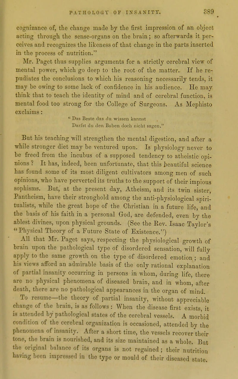 cognizance of, the change made by the first impression of an object acting through the sense-organs on the brain; so afterwards it per- ceives and recognizes the likeness of that change in the parts inserted in the process of nutrition. Mr. Paget thus supplies arguments for a strictly cerebral view of mental power, which go deep to the root of the matter. If he re- pudiates the conclusions to which his reasoning necessarily tends, it may be owing to some lack of confidence in his audience. He may think that to teach the identity of mind and of cerebral function, is mental food too strong for the College of Surgeons. As Mephisto exclaims:  Das Beste das du wissen kannst Darfst du deii Buben doch niclit sagen, But his teaching will strengthen the mental digestion, and after a while stronger diet may be ventured upon. Is physiology never to be freed from the incubus of a supposed tendency to atheistic opi- nions ? It has, indeed, been unfortunate, that this beautiful science has found some of its most diligent cultivators among men of such opinions, who have perverted its truths to the support of their impious sophisms. But, at the present day, Atheism, and its twin sister. Pantheism, have their stronghold among the anti-physiological spiri- tualists, while the great hope of the Christian in a future life, and the basis of his faith in a personal God, are defended, even by the ablest divines, upon physical grounds. (See the Rev. Isaac Taylor's Physical Theory of a Future State of Existence.) All that Mr. Paget says, respecting the physiological growth of brain upon the pathological type of disordered sensation, will fully apply to the same growth on the type of disordered emotion ; and bis views afford an admirable basis of the only rational explanation of partial insanity occurring in persons in whom, during life, there are no physical phenomena of diseased brain, and in whom, after death, there are no pathological appearances in the organ of mind. To resume—the theory of partial insanity, without appreciable change of the brain, is as follows : When the disease first exists it is attended by pathological states of the cerebral vessels. A morbid condition of the cerebral organization is occasioned, attended by the phenomena of insanity. After a short time, the vessels recover their tone, the brain is nourished, and its size maintained as a whole. But the original balance of its organs is not regained ; their nutrition having been impressed in the type or mould of their diseased state.