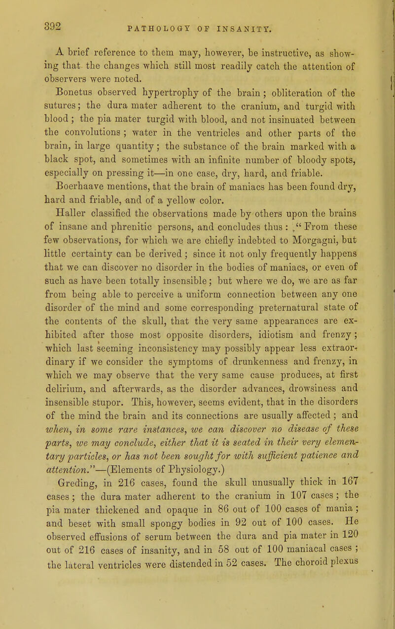 A brief reference to them may, however, be instructive, as show- ing that the changes which still most readily catch the attention of observers were noted. Bonetus observed hypertrophy of the brain; obliteration of the sutures; the dura mater adherent to the cranium, and turgid with blood ; the pia mater turgid with blood, and not insinuated between the convolutions ; water in the ventricles and other parts of the brain, in large quantity; the substance of the brain marked with a black spot, and sometimes with an infinite number of bloody spots, especially on pressing it—in one case, dry, hard, and friable. Boerhaave mentions, that the brain of maniacs has been found dry, hard and friable, and of a yellow color. Haller classified the observations made by others upon the brains of insane and phrenitic persons, and concludes thus : From these few observations, for which we are chiefly indebted to Morgagni, but little certainty can be derived ; since it not only frequently happens that we can discover no disorder in the bodies of maniacs, or even of such as have been totally insensible; but where we do, we are as far from being able to pei'ceive a uniform connection between any one disorder of the mind and some corresponding preternatural state of the contents of the skull, that the very same appearances are ex- hibited after those most opposite disorders, idiotism and frenzy; which last seeming inconsistency may possibly appear less extraor-t dinary if we consider the symptoms of drunkenness and frenzy, in which we may observe that the very same cause produces, at first delirium, and afterwards, as the disorder advances, drowsiness and insensible stupor. This, however, seems evident, that in the disorders of the mind the brain and its connections are usually affected ; and when, in some rare instances, we can discover no disease of these parts, we may conclude, either that it is seated in their very elemen- tary particles, or has not been sought for with sufficient patience and attention.''—(Elements of Physiology.) Greding, in 216 cases, found the skull unusually thick in 167 cases; the dura mater adherent to the cranium in 107 cases; the pia mater thickened and opaque in 86 out of 100 cases of mania; and beset with small spongy bodies in 92 out of 100 cases. He observed effusions of serum between the dura and pia mater in 120 out of 216 cases of insanity, and in 58 out of 100 maniacal cases ; the lateral ventricles were distended in 52 cases. The choroid plexus