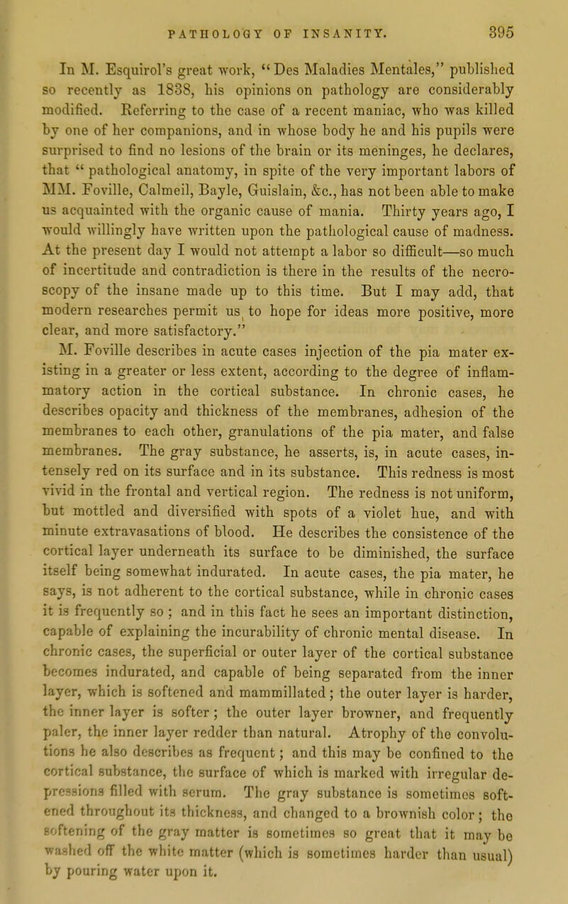 In M. Esquirol's great work,  Des Maladies Mentales, published so recently as 1838, his opinions on pathology are considerably modified. Eeferring to the case of a recent maniac, who was killed by one of her companions, and in whose body he and his pupils were surprised to find no lesions of the brain or its meninges, he declares, that  pathological anatomy, in spite of the very important labors of MM. Foville, Calmeil, Bayle, Guislain, &c.,has not been able to make us acquainted with the organic cause of mania. Thirty years ago, I would willingly have written upon the pathological cause of madness. At the present day I would not attempt a labor so difficult—so much of incertitude and contradiction is there in the results of the necro- scopy of the insane made up to this time. But I may add, that modern researches permit us to hope for ideas more positive, more clear, and more satisfactory. M. Foville describes in acute cases injection of the pia mater ex- isting in a greater or less extent, according to the degree of inflam- matory action in the cortical substance. In chronic cases, he describes opacity and thickness of the membranes, adhesion of the membranes to each other, granulations of the pia mater, and false membranes. The gray substance, he asserts, is, in acute cases, in- tensely red on its surface and in its substance. This redness is most vivid in the frontal and vertical region. The redness is not uniform, but mottled and diversified with spots of a violet hue, and with minute extravasations of blood. He describes the consistence of the cortical layer underneath its surface to be diminished, the surface itself b eing somewhat indurated. In acute cases, the pia mater, he says, is not adherent to the cortical substance, while in chronic cases it is frequently so ; and in this fact he sees an important distinction, capable of explaining the incurability of chronic mental disease. In chronic cases, the superficial or outer layer of the cortical substance becomes indurated, and capable of being separated from the inner layer, which is softened and mammillated; the outer layer is harder, the inner layer is softer; the outer layer browner, and frequently paler, the inner layer redder than natural. Atrophy of the convolu- tions he also describes as frequent; and this may be confined to the cortical substance, the surface of which is marked with irregular de- pressions filled with scrum. The gray substance is sometimes soft- ened throughout its thickness, and changed to a brownish color; the softening of the gray matter is sometimes so great that it may be washed off the white matter (which is sometimes harder than usual) by pouring water upon it.