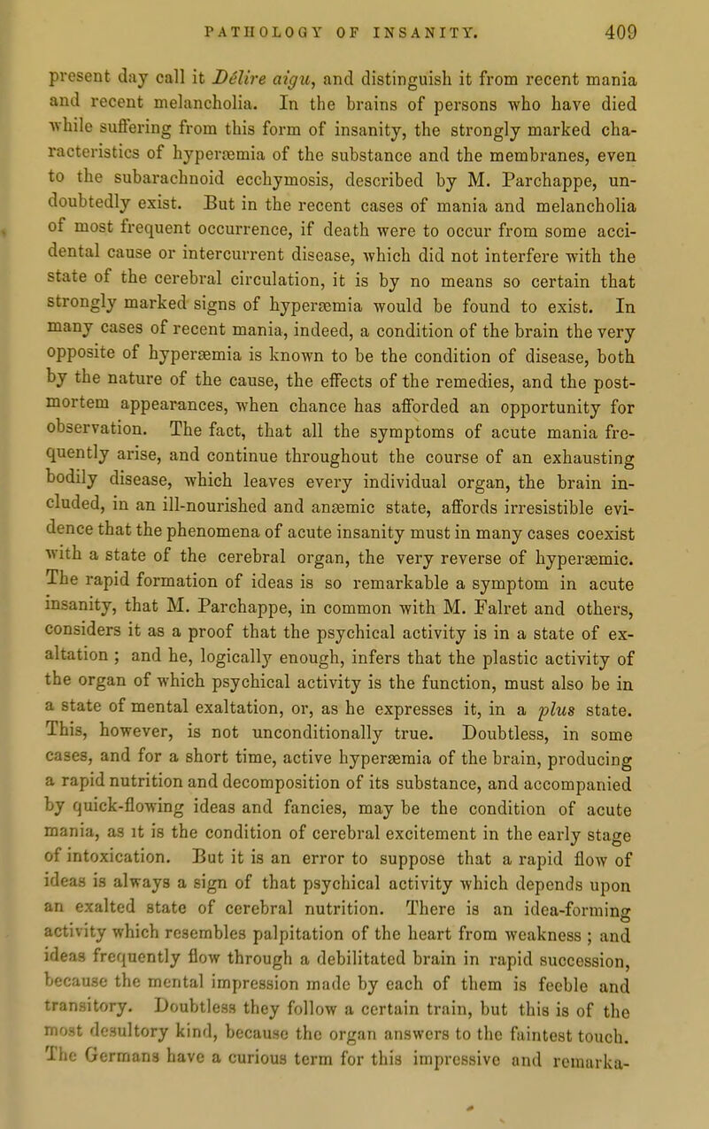 present day call it D6lire aigu, and distinguish it from recent mania and recent melancholia. In the brains of persons who have died while suffering from this form of insanity, the strongly marked cha- racteristics of hyperemia of the substance and the membranes, even to the subarachnoid ecchymosis, described by M. Parchappe, un- doubtedly exist. But in the recent cases of mania and melancholia of most frequent occurrence, if death were to occur from some acci- dental cause or intercurrent disease, which did not interfere with the state of the cerebral circulation, it is by no means so certain that strongly marked signs of hyperjBmia would be found to exist. In many cases of recent mania, indeed, a condition of the brain the very opposite of hypersemia is known to be the condition of disease, both by the nature of the cause, the effects of the remedies, and the post- mortem appearances, when chance has afforded an opportunity for observation. The fact, that all the symptoms of acute mania fre- quently arise, and continue throughout the course of an exhausting bodily disease, which leaves every individual organ, the brain in- cluded, in an ill-nourished and anjemic state, affords irresistible evi- dence that the phenomena of acute insanity must in many cases coexist with a state of the cerebral organ, the very reverse of hypersemic. The rapid formation of ideas is so remarkable a symptom in acute insanity, that M. Parchappe, in common with M. Falret and others, considers it as a proof that the psychical activity is in a state of ex- altation ; and he, logically enough, infers that the plastic activity of the organ of which psychical activity is the function, must also be in a state of mental exaltation, or, as he expresses it, in a 'plus state. This, however, is not unconditionally true. Doubtless, in some cases, and for a short time, active hypersemia of the brain, producing a rapid nutrition and decomposition of its substance, and accompanied by quick-flowing ideas and fancies, may be the condition of acute mania, as it is the condition of cerebral excitement in the early stage of intoxication. But it is an error to suppose that a rapid flow of ideas is always a sign of that psychical activity which depends upon an exalted state of cerebral nutrition. There is an idea-formino- activity which resembles palpitation of the heart from weakness ; and ideas frequently flow through a debilitated brain in rapid succession, because the mental impression made by each of them is feeble and transitory. Doubtless they follow a certain train, but this is of the most desultory kind, because the organ answers to the faintest touch. The Germans have a curious term for this impressive and rcraarka-