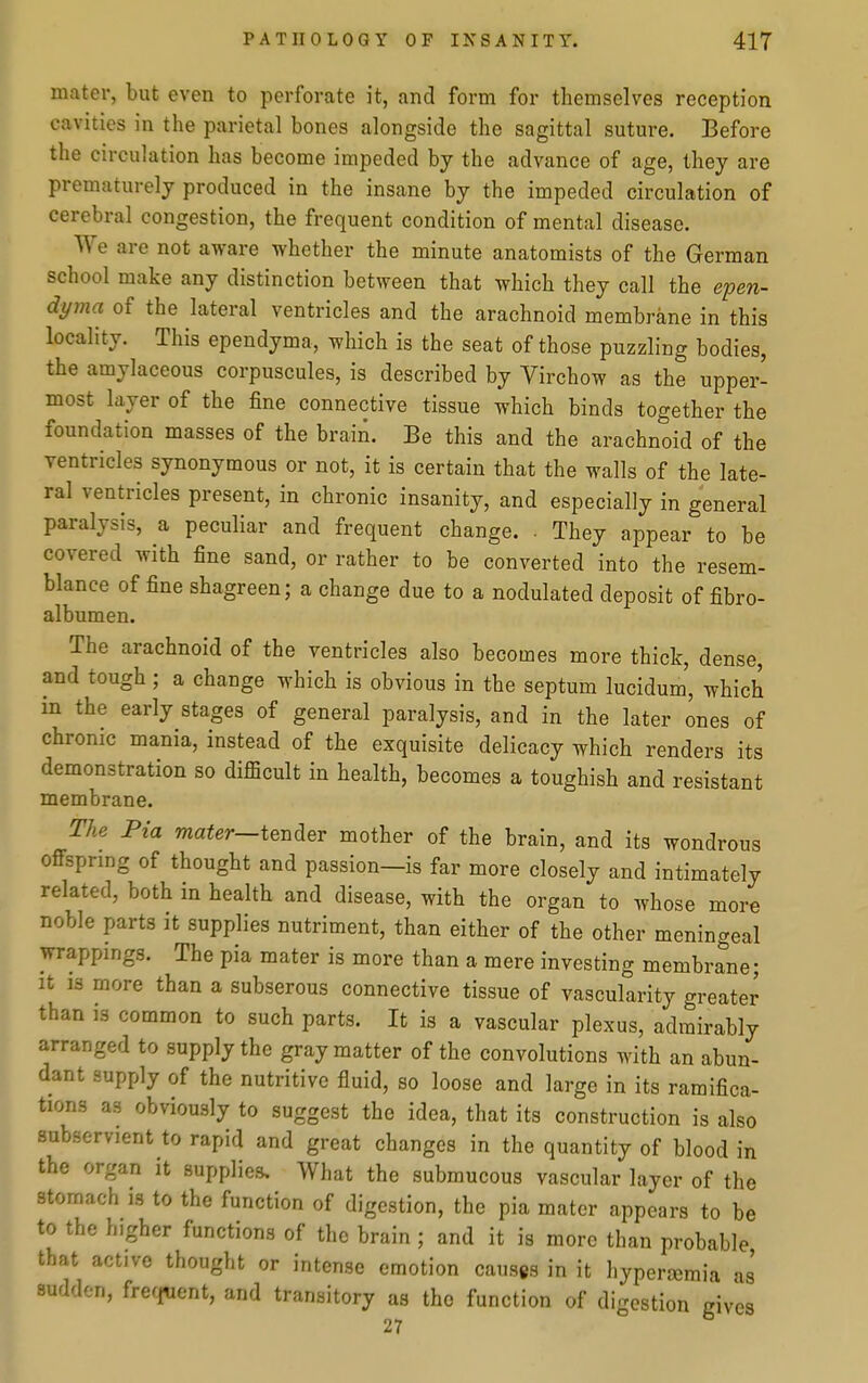 mater, but even to perforate it, and form for themselves reception cavities in the parietal bones alongside the sagittal suture. Before the circulation has become impeded by the advance of age, they are prematurely produced in the insane by the impeded circulation of cerebral congestion, the frequent condition of mental disease. We are not aware whether the minute anatomists of the German school make any distinction between that which they call the epen- dyma of the lateral ventricles and the arachnoid membrane in this locality. This ependyma, which is the seat of those puzzling bodies, the amylaceous corpuscules, is described by Virchow as the upper- most layer of the fine connective tissue which binds together the foundation masses of the brain. Be this and the arachnoid of the ventricles synonymous or not, it is certain that the walls of the late- ral ventricles present, in chronic insanity, and especially in general paralysis, a peculiar and frequent change. . They appear to be covered with fine sand, or rather to be converted into the resem- blance of fine shagreen; a change due to a nodulated deposit of fibro- albumen. The arachnoid of the ventricles also becomes more thick, dense, and tough; a change which is obvious in the septum lucidum', which in the early stages of general paralysis, and in the later ones of chronic mania, instead of the exquisite delicacy which renders its demonstration so difficult in health, becomes a toughish and resistant membrane. The Pia mater—ie^^er mother of the brain, and its wondrous offspring of thought and passion—is far more closely and intimately related, both in health and disease, with the organ to whose more noble parts it supplies nutriment, than either of the other meningeal wrappings. The pia mater is more than a mere investing membrane; It is more than a subserous connective tissue of vascularity greater than is common to such parts. It is a vascular plexus, admirably arranged to supply the gray matter of the convolutions with an abun- dant supply of the nutritive fluid, so loose and large in its ramifica- tions as obviously to suggest the idea, that its construction is also subservient to rapid and great changes in the quantity of blood in the organ it supplies. What the submucous vascular layer of the stomach is to the function of digestion, the pia mater appears to be to the higher functions of the brain; and it is more than probable that active thought or intense emotion causes in it hyperjemia as sudden, frefi«ent, and transitory as the function of digestion gives 27