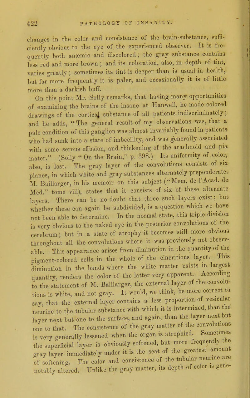 cliano-es in the color and consistence of the brain-substance, suffi- ciently obvious to the eye of the experienced observer. It is fre- quently both anaemic and discolored; the gray substance contains less red and more brown ; and its coloration, also, in depth of tint, varies greatly ; sometimes its tint is deeper than is usual in health, but far more frequently it is paler, and occasionally it is of little more than a darkish buff. On this point Mr. Solly remarks, that having many opportunities of examining the brains of the insane at Hanwell, he made colored drawings of the cortica] substance of all patients indiscriminately; and he adds,  The general result of my observations was, that a pale condition of this ganglion was almost invariably found in patients who had sunk into a state of imbecility, and was generally associated with some serous effusion, and thickening of the arachnoid and pia mater. (Solly  On the Brain, p. 398.) Its uniformity of color, also, is lost. The gray layer of the convolutions consists of six planes, in which white and gray substances alternately preponderate. M. Baillarger, in his memoir on this subject (Mem. de I'Acad. de Med. tome viii), states that it consists of six of these alternate layers. There can be no doubt that three such layers exist; but whether these can again be subdivided, is a question which we have not been able to determine. In the normal state, this triple division is very obvious to the naked eye in the posterior convolutions of the cerebrum; but in a state of atrophy it becomes still more obvious throughout all the convolutions where it was previously not observ- able. This appearance arises from diminution in the quantity of the pigment-colored cells in the whole of the cineritious layer. This diminution in the bands where the white matter exists in largest quantity, renders the color of the latter very apparent. According to the statement of M. Baillarger, the external layer of the convolu- tions is white, and not gray. It would, we think, be more correct to say, that the external layer contains a less proportion of vesicular neurine to the tubular substance with which it is intermixed, than the layer next but one to the surface, and again, than the layer next but one to that. The consistence of the gray matter of the convolutions is very generally lessened when the organ is atrophied. Sometimes the superficial layer is obviously softened, hut more frequently the eray layer immediately under it is the seat of the greatest amount ;f softening. The color and consistence of the tubular neunne ai-e notably altered. Unlike the gray matter, its depth of color is gene-